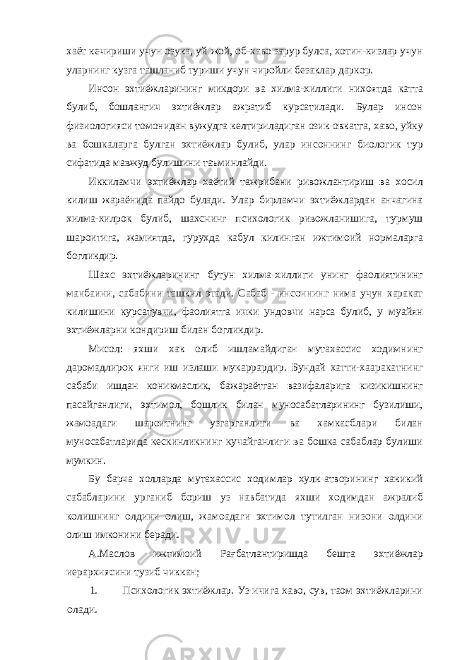 хаёт кечириши учун озука, уй-жой, об-хаво зарур булса, хотин-кизлар учун уларнинг кузга ташланиб туриши учун чиройли безаклар даркор. Инсон эхтиёжларининг микдори ва хилма-хиллиги нихоятда катта булиб, бошлангич эхтиёжлар ажратиб курсатилади. Булар инсон физиологияси томонидан вужудга келтириладиган озик-овкатга, хаво, уйку ва бошкаларга булган эхтиёжлар булиб, улар инсоннинг биологик тур сифатида мавжуд булишини таъминлайди. Иккиламчи эхтиёжлар хаётий тажрибани ривожлантириш ва хосил килиш жараёнида пайдо булади. Улар бирламчи эхтиёжлардан анчагина хилма-хилрок булиб, шахснинг психологик ривожланишига, турмуш шароитига, жамиятда, гурухда кабул килинган ижтимоий нормаларга богликдир. Шахс эхтиёжларининг бутун хилма-хиллиги унинг фаолиятининг манбаини, сабабини ташкил этади. Сабаб - инсоннинг нима учун харакат килишини курсатувчи, фаолиятга ички ундовчи нарса булиб, у муайян эхтиёжларни кондириш билан богликдир. Мисол: яхши хак олиб ишламайдиган мутахассис ходимнинг даромадлирок янги иш излаши мукаррардир. Бундай хатти-хааракатнинг сабаби ишдан коникмаслик, бажараётган вазифаларига кизикишнинг пасайганлиги, эхтимол, бошлик билан муносабатларининг бузилиши, жамоадаги шароитнинг узгарганлиги ва хамкасблари билан муносабатларида кескинликнинг кучайганлиги ва бошка сабаблар булиши мумкин. Бу барча холларда мутахассис ходимлар хулк-атворининг хакикий сабабларини урганиб бориш уз навбатида яхши ходимдан ажралиб колишнинг олдини олиш, жамоадаги эхтимол тутилган низони олдини олиш имконини беради. А.Маслов ижтимоий Рағбатлантиришда бешта эхтиёжлар иерархиясини тузиб чиккан; 1. Психологик эхтиёжлар. Уз ичига хаво, сув, таом эхтиёжларини олади. 