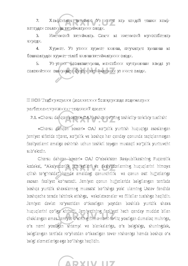 2. Хавфсизлик эхтиёжи. Уз ичига хар кандай ташки хавф- хатардан сакланиш эхтиёжларини олади. 3. Ижтимоий эхтиёжлар. Севги ва ижтимоий муносабатлар киради. 4. Хурмат. Уз узини хурмат килиш, ютукларга эришиш ва бошкалардан хурмат талаб килиш эхтиёжларини олади. 5. Уз-узини фаоллаштириш, мансабини кутарилиши хамда уз салохиётини оширишга булган эхтиёжларини уз ичига олади. II БОБ Тадбиркорлик фаолиятини бошқаришда ходимларни рағбатлантиришнинг таҳлилий ҳолати 2.1. «Chorsu dehqon bozori» OAJ boshqaruvining tashkiliy-tarkibiy tuzilishi «Chorsu dehqon bozori» OAJ xo’jalik yuritish huquqiga asoslangan jamiyat sifatida tijorat, xo’jalik va boshqa har qanday qonunda taqiqlanmagan faoliyatlarni amalga oshirish uchun tashkil topgan mustaqil xo’jalik yurituvchi sub’ektdir. Chorsu dehqon bozori» OAJ O’zbekiston Respublikasining Fuqarolik kodeksi, ”Aksiyadorlik jamiyatlari va aksiyadorlarning huquqlarini himoya qilish to’g’risida” hamda amaldagi qonunchilik va qonun osti hujjatlariga asosan faoliyat ko’rsatadi. Jamiyat qonun hujjatlarida belgilangan tartibda boshqa yuridik shaxslarnng muassisi bo’lishga yoki ularning Ustav fondida boshqacha tarzda ishtirok etishga, vakolatxonalar va filiallar tuzishga haqlidir. Jamiyat davlat ro’yxatidan o’tkazilgan paytdan boshlab yuridik shaxs huquqlarini qo’lga kiritadi. Jamiyatining faoliyati hech qanday muddat bilan cheklangan emas.Jamiyat o’zining firma nomi to’liq yozilgan dumaloq muhriga, o’z nomi yozilgan shtampi va blankalariga, o’z belgisiga, shuningdek, belgilangan tartibda ro’yhatdan o’tkazilgan tovar nishoniga hamda boshqa o’z belgi alomatlariga ega bo’lishga haqlidir. 