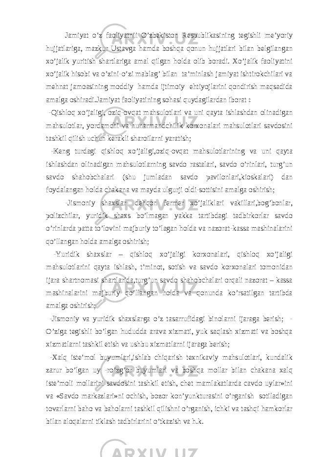 Jamiyat o’z faoliyatnii O’zbekiston Respublikasining tegishli me’yoriy hujjatlariga, mazkur Ustavga hamda boshqa qonun hujjatlari bilan belgilangan xo’jalik yuritish shartlariga amal qilgan holda olib boradi. Xo’jalik faoliyatini xo’jalik hisobi va o’zini-o’zi mablag’ bilan ta’minlash jamiyat ishtirokchilari va mehnat jamoasining moddiy hamda ijtimoiy ehtiyojlarini qondirish maqsadida amalga oshiradi.Jamiyat faoliyatining sohasi quydagilardan iborat : -Qishloq xo’jaligi, oziq-ovqat mahsulotlari va uni qayta ishlashdan olinadigan mahsulotlar, yordamchi va hunarmandchilik korxonalari mahsulotlari savdosini tashkil qilish uchun kerakli sharoilarni yaratish; -Keng turdagi qishloq xo’jaligi,oziq-ovqat mahsulotlarining va uni qayta ishlashdan olinadigan mahsulotlarning savdo rastalari, savdo o’rinlari, turg’un savdo shahobchalari (shu jumladan savdo pavilonlari,kioskalari) dan foydalangan holda chakana va mayda ulgurji oldi-sottisini amalga oshirish; -Jismoniy shaxslar- dehqon fermer xo’jaliklari vakillari,bog’bonlar, polizchilar, yuridik shaxs bo’lmagan yakka tartibdagi tadbirkorlar savdo o’rinlarda patta to’lovini majburiy to’lagan holda va nazorat-kassa mashinalarini qo’llangan holda amalga oshirish; -Yuridik shaxslar – qishloq xo’jaligi korxonalari, qishloq xo’jaligi mahsulotlarini qayta ishlash, t’minot, sotish va savdo korxonalari tomonidan ijara shartnomasi shartlarida,turg’un savdo shahobchalari orqali nazorat – kassa mashinalarini majburiy qo’llangan holda va qonunda ko’rsatilgan tartibda amalga oshirish; -Jismoniy va yuridik shaxslarga o’z tasarrufidagi binolarni ijaraga berish; - O’ziga tegishli bo’lgan hududda arava xizmati, yuk saqlash xizmati va boshqa xizmatlarni tashkil etish va ushbu xizmatlarni ijaraga berish; -Xalq iste’mol buyumlari,ishlab chiqarish texnikaviy mahsulotlari, kundalik zarur bo’lgan uy -ro’zg’or buyumlari va boshqa mollar bilan chakana xalq iste’moli mollarini savdosini tashkil etish, chet mamlakatlarda cavdo uylar»ini va «Savdo markazlari»ni ochish, bozor kon’yunkturasini o’rganish sotiladigan tovarlarni baho va baholarni tashkil qilishni o’rganish, ichki va tashqi hamkorlar bilan aloqalarni tiklash tadbirlarini o’tkazish va h.k. 