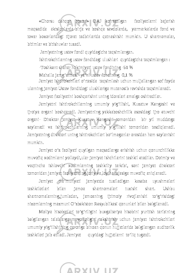 «Chorsu dehqon bozori» OAJ ko’rsatilgan faoliyatlarni bajarish maqsadida aktsionlarda birja va boshqa savdolarda, yarmarkalarda fond va tovar bozorlaridagi tijorat tadbirlarida qatnashishi mumkin. U shartnomalar, bitimlar va bitishuvlar tuzadi. Jamiyatning ustav fondi quyidagicha taqsimlangan. Ishtirokchilarning ustav fondidagi ulushlari quyidagicha taqsimlangan : -Toshkent shahar hokimiyati ustav fondining -51 % Mahalla jamg’armasi- ya’ni ustav fondining -0,1 % Jamiyat ishtirokchilari o’rtasida taqsimlash uchun muljallangan sof foyda ularning jamiyat Ustav fondidagi ulushlariga mutanosib ravishda taqsimlanadi. Jamiyat faoliyatini boshqarishni uning idoralari amalga oshiradilar. Jamiyatni ishtirokchilarning umumiy yig’ilishi, Kuzatuv Kengashi va ijroiya organi boshqaradi. Jamiyatning yakkaboshchilik asosidagi ijro etuvchi organi- Direktor jamiyat Kuzatuv Kengashi tomonidan bir yil muddatga saylanadi va ishtirokchilarning umumiy yig’ilishi tomonidan tasdiqlanadi. Jamiyatning direktori uning ishtirokchilari bo’lmaganlar orasidan ham saylanishi mumkin. Jamiyat o’z faoliyati quyilgan maqsadlarga erishish uchun qonunchilikka muvofiq xodimlarni yollaydi,ular jamiyat ishchilarini tashkil etadilar. Doimiy va vaqtincha ishlovchi xodimlarning tashkiliy tarkibi, soni jamiyat direktori tomonidan jamiyat faoliyatining joriy va loyiha rejasiga muvofiq aniqlanadi. Jamiyat ma’muriyati jamiyatda tuziladigan kasaba uyushmalari tashkilotlari bilan jamoa shartnomalari tuzishi shart. Ushbu shartnomalarning,jumladan, jamoaning ijtimoiy rivojlanishi to’g’risidagi nizomlarning mazmuni O’zbekiston Respublikasi qonunlari bilan belgilanadi. Moliya hisobotlari to’g’riligini buxgalteriya hisobini yuritish taribining belgilangan talablarga muvofiqligini tekshirish uchun jamiyat ishtirokchilari umumiy yig’ilishining qaroriga binoan qonun hujjatlarida belgilangan auditorlik tashkiloti jalb etiladi. Jamiyat quyidagi hujjatlarni to’liq tugatdi. 