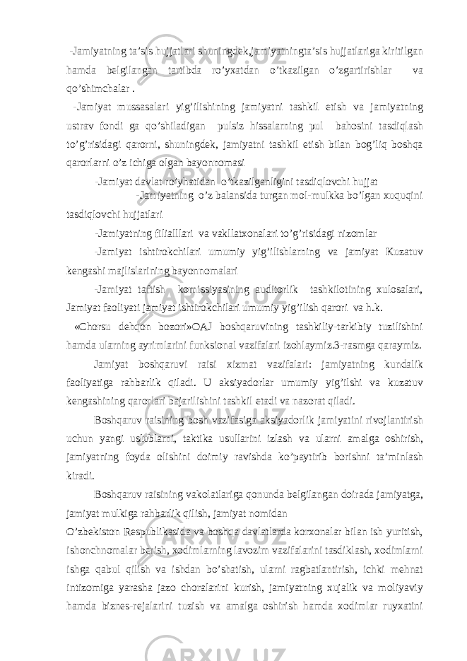  -Jamiyatning ta’sis hujjatlari shuningdek,jamiyatningta’sis hujjatlariga kiritilgan hamda belgilangan tartibda ro’yxatdan o’tkazilgan o’zgartirishlar va qo’shimchalar . -Jamiyat mussasalari yig’ilishining jamiyatni tashkil etish va jamiyatning ustrav fondi ga qo’shiladigan pulsiz hissalarning pul bahosini tasdiqlash to’g’risidagi qarorni, shuningdek, jamiyatni tashkil etish bilan bog’liq boshqa qarorlarni o’z ichiga olgan bayonnomasi -Jamiyat davlat ro’yhatidan o’tkazilganligini tasdiqlovchi hujjat -Jamiyatning o’z balansida turgan mol-mulkka bo’lgan xuquqini tasdiqlovchi hujjatlari -Jamiyatning filialllari va vakllatxonalari to’g’risidagi nizomlar -Jamiyat ishtirokchilari umumiy yig’ilishlarning va jamiyat Kuzatuv kengashi majlislarining bayonnomalari -Jamiyat taftish komissiyasining auditorlik tashkilotining xulosalari, Jamiyat faoliyati jamiyat ishtirokchilari umumiy yig’ilish qarori va h.k. «Chorsu dehqon bozori»OAJ boshqaruvining tashkiliy-tarkibiy tuzilishini hamda ularning ayrimlarini funksional vazifalari izohlaymiz.3-rasmga qaraymiz. Jamiyat boshqaruvi raisi xizmat vazifalari: jamiyatning kundalik faoliyatiga rahbarlik qiladi. U aksiyadorlar umumiy yig’ilshi va kuzatuv kengashining qarorlari bajarilishini tashkil etadi va nazorat qiladi. Boshqaruv raisining bosh vazifasiga aksiyadorlik jamiyatini rivojlantirish uchun yangi uslublarni, taktika usullarini izlash va ularni amalga oshirish, jamiyatning foyda olishini doimiy ravishda ko’paytirib borishni ta’minlash kiradi. Boshqaruv raisining vakolatlariga qonunda belgilangan doirada jamiyatga, jamiyat mulkiga rahbarlik qilish, jamiyat nomidan O’zbekiston Respublikasida va boshqa davlatlarda korxonalar bilan ish yuritish, ishonchnomalar berish, xodimlarning lavozim vazifalarini tasdiklash, xodimlarni ishga qabul qilish va ishdan bo’shatish, ularni ragbatlantirish, ichki mehnat intizomiga yarasha jazo choralarini kurish, jamiyatning xujalik va moliyaviy hamda biznes-rejalarini tuzish va amalga oshirish hamda xodimlar ruyxatini 