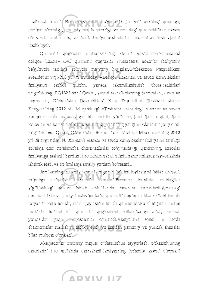 tasdiklash kiradi. Boshqaruv raisi aksiyadorlik jamiyati xakidagi qonunga, jamiyat nizomiga, umumiy majlis qaroriga va amaldagi qonunchilikka asosan o’z vazifalarini amalga oshiradi. Jamiyat xodimlari malakasini oshirish rejasini tasdiklaydi. Qimmatli qog’ozlar mutaxassisning xizmat vazifalari-«Yunusobod dehqon bozori» OAJ qimmatli qog’ozlar mutaxassisi bozorlar faoliyatini belgilovchi tartibga soluvchi me’yoriy hujjatlar,O’zbekiston Respublikasi Prezidentining 2010 yil 26 apreldagi «Dehqon bozorlari va savdo komplekslari faoliyatini tashkil qilishni yanada takomillashtirish chora-tadbirlari to’g’risida»gi PQ1326-sonli Qarori, yuqori tashkilotlarning farmoyishi, qaror va buyruqlari, O’zbekiston Respublikasi Xalq Deputatlari Toshkent shahar Kengashining 2012 yil 18 apreldagi «Toshkent shahridagi bozorlar va savdo komplekslarida unduriladigan bir martalik yig’imlar, jami ijara xaqlari, ijara to’lovlari va ko’rsatiladigan xizmatlar qiymatining yangi mikdorlarini joriy etish to’g’risida»gi Qarori, O’zbekistan Respublikasi Vazirlar Maxkamasining 2012 yil 28 avgustdagi № 253-sonli «Bozor va savdo komplekslari faoliyatini tartibga solishga doir qo’shimcha chora-tadbirlar to’g’risida»gi Qarorining, bozorlar faoliyatiga taaluqli bandlari ijro uchun qabul qiladi, zarur xollarda tayyorlashda ishtirok etadi va bo’limlarga amaliy yordam ko’rsatadi. Jamiyatning iqtisodiy taraqqiyotiga oid istiqbol loyihalarni ishlab chiqadi, ro’yobga chiqarish choralarini ko’radi.Bozorlar bo’yicha mablag’lar yig’ilishidagi rejalar ishlab chiqilishida bevosita qatnashadi.Amaldagi qonunchilikka va jamiyat ustaviga ko’ra qimmatli qog’ozlar hisob-kitobi hamda ro’yxatini olib boradi, ularni joylashtirilishida qatnashadi.Fond birjalari, uning brokirlik bo’limlarida qimmatli qog’ozlarni sotishdisobga olish, saqlash yo’zasidan yaqin munosabatlar o’rnatadi.Aksiyalarni sotish, u haqda shartnomalar tuzilishini tashkil etish yo’zasidan jismoniy va yuridik shaxslar bilan muloqat o’rnatadi. Aksiyadorlar umumiy majlisi o’tkazilishini tayyorlash, o’tkazish,uning qarorlarini ijro etilishida qatnashadi.Jamiyatning iqtisodiy axvoli qimmatli 