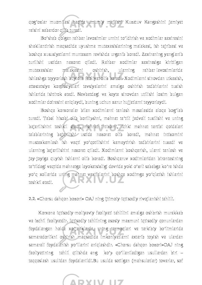 qog’ozlar muomilasi haqida umumiy majlisni Kuzatuv Kengashini jamiyat raisini xabardor qilib turadi. Bo’shab qolgan rahbar lavozimlar urnini to’ldirish va xodimlar zaxirasini shakllantirish maqsadida uyushma mutaxasislarining malakasi, ish tajribasi va boshqa xususiyatlarni muntazam ravishda urganib boradi. Zaxiraning yanglanib turilishi ustidan nazorat qiladi. Rahbar xodimlar zaxirasiga kiritilgan mutaxasislar malakasini oshirish, ularning rahbar lavozimlarida ishlashga tayyorlash buyicha faoliyat olib boradi. Xodimlarni sinovdan utkazish, attestatsiya komissiyalari tavsiyalarini amalga oshirish tadbirlarini tuzish ishlarida ishtirok etadi. Navbatdagi va kayta sinovdan utilishi lozim bulgan xodimlar doirasini aniqlaydi, buning uchun zarur hujjatlarni tayyorlaydi. Boshqa korxonalar bilan xodimlarni tanlash masalasida aloqa bog’lab turadi. Tabel hisobi olib borilipshni, mehnat ta’tili jadvali tuzilishi va uning bajarilishini tashkil etadi, mehnat intizomi, ichki mehnat tartibi qoidalari talablarining bajarilishi ustida nazorat olib boradi, mehnat intizomini mustaxkamlash ish vaqti yo’qotilishini kamaytirish tadbirlarini tuzadi va ularning bajarilishini nazorat qiladi. Xodimlarni boshqarish, ularni tanlash va joy-joyiga quyish ishlarni olib boradi. Boshqaruv xodimlaridan birontasining ta’tildagi vaqtida mehnatga layokatsizligi davrida yoki o’zrli sababga ko’ra ishda yo’q xollarida uning mehnat vazifalarini boshqa xodimga yo’qlatish ishlarini tashkil etadi. 2.2. «Chorsu dehqon bozori» OAJ ning ijtimoiy-iqtisodiy rivojlanishi tahlili. Korxona iqtisodiy-moliyaviy faoliyati tahlilini amalga oshbrish murakkab va izchil faoliyatdir. Iqtisodiy tahlilning asosiy mazmuni iqtisodiy qonunlardan foydalangan holda xo’jaliklarda, uning tarmoqlari va tarkibiy bo’limlarida samaradorlikni oshirish maqsadida imkoniyatlarni axtarib topish va ulardan samarali foydalanish yo’llarini aniqlashdir. «Chorsu dehqon bozori»OAJ ning faoliyatining tahlil qilishda eng ko’p qo’llaniladigan usullardan biri – taqqoslash usulidan foydalanildi.Bu usulda sotilgan (mahsulotlar) tovarlar, sof 