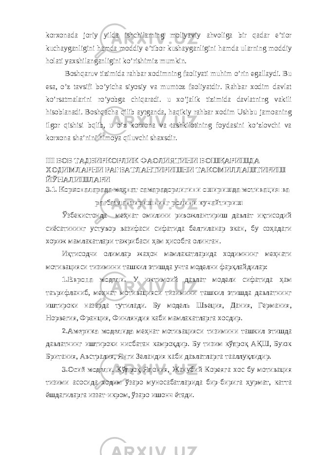 korxonada joriy yilda ishchilarning moliyaviy ahvoliga bir qadar e’tior kuchayganligini hamda moddiy e’tibor kushayganligini hamda ularning moddiy holati yaxshilanganligini ko’rishimiz mumkin. Boshqaruv tizimida rahbar xodimning faoliyati muhim o’rin egallaydi. Bu esa, o’z tavsifi bo’yicha siyosiy va mumtoz faoliyatdir. Rahbar xodim davlat ko’rsatmalarini ro’yobga chiqaradi. u xo’jalik tizimida davlatning vakili hisoblanadi. Boshqacha qilib aytganda, haqikiy rahbar xodim Ushbu jamoaning ilgor qishisi bqlib, u o’z korxona va tashkilotining foydasini ko’zlovchi va korxona sha’nini himoya qiluvchi shaxsdir. III БОБ ТАДБИРКОРЛИК ФАОЛИЯТИНИ БОШҚАРИШДА ХОДИМЛАРНИ РАҒБАТЛАНТИРИШНИ ТАКОМИЛЛАШТИРИШ ЙЎНАЛИШЛАРИ 3.1. Корхоналарада меҳнат самарадорлигини оширишда мотивация ва рағбатлантиришнинг ролини кучайтириш Ўзбекистонда меҳнат омилини ривожлантириш давлат иқтисодий сиёсатининг устувор вазифаси сифатида белгиланар экан, бу соҳадаги хориж мамлакатлари тажрибаси ҳам ҳисобга олинган. Иқтисодчи олимлар жаҳон мамлакатларида ходимнинг меҳнати мотивацияси тизимини ташкил этишда учта моделни фарқлайдилар: 1.Европа модели. У ижтимоий давлат модели сифатида ҳам таърифланиб, меҳнат мотивацияси тизимини ташкил этишда давлатнинг иштироки назарда тутилади. Бу модель Швеция, Дания, Германия, Норвегия, Франция, Финляндия каби мамлакатларга хосдир. 2.Америка моделида меҳнат мотивацияси тизимини ташкил этишда давлатнинг иштироки нисбатан камроқдир. Бу тизим кўпроқ АҚШ, Буюк Британия, Австралия, Янги Зеландия каби давлатларга тааллуқлидир. 3.Осиё модели . Кўпроқ Япония, Жанубий Кореяга хос бу мотивация тизими асосида ходим ўзаро муносабатларида бир-бирига ҳурмат, катта ёшдагиларга иззат-икром, ўзаро ишонч ётади. 