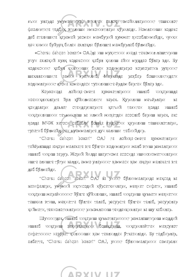 яъни уларда умумэътироф этилган ахлоқ тамойилларининг ташкилот фаолиятига тадбиқ этилиши имкониятлари кўрилади. Номланиши кодекс деб аталишига қарамай расман мажбурий ҳужжат ҳисобланмайди, чунки ҳеч кимни буйруқ билан ахлоқли бўлишга мажбурлаб бўлмайди. «Chorsu dehqon bozori» OAJда иш муҳитини янада такомил-лаштириш учун ахлоқий хулқ кодексини қабул қилиш айни муддао бўлар эди. Бу кодекснинг қабул қилиниши билан ходимлараро корпоратив руҳнинг шаклланишига замин яратилиб, Марказда раҳбар бошчилигидаги ходимларнинг ягона командаси тузилишига ёрдам берган бўлар эди. Корхонада лойиҳа-смета ҳужжатларини ишлаб чиқаришда ноаниқликларга йул қўйилмаслиги керак. Қурилиш меъёрлари ва қоидалари давлат стандартларига қатъий таянган ҳолда ишлаб чиқарилишини таъминлаш ва илмий жиҳатдан асослаб бериш керак, акс ҳолда МЧЖ хатоси сабабли бошқа пудратчи қурилиш ташкилотлари, тузатиб бўлмайдиган муаммоларга дуч келиши табиийдир. &#34;Chorsu dehqon bozori&#34; OAJ га лойиҳа-смета ҳужжатларни тайёрлашда юқори малакага эга бўлган ходимларни жалб этиш режаларини ишлаб чиқиш зарур. Жорий йилда шартнома асосида ишчихизматчиларни ишга олишга тўғри келди, аммо уларнинг ҳаммаси ҳам юқори малакага эга деб бўлмайди. &#34;Chorsu dehqon bozori&#34; OAJ ва унинг бўлинмаларида мақсад ва вазифалари, умумий иқтисодий кўрсаткичлари, меҳнат сифати, ишлаб чиқариш жараёнининг йўлга қўйилиши, ишлаб чиқариш қуввати меҳнатни ташкил этиш, меҳнатга бўлган талаб, ресурсга бўлган талаб, ресурслар қиймати, технологияларнинг ривожланиш тенденциялари ва шу кабилар. Шунингдек, ишлаб чиқариш қувватларининг режалаштириш моддий ишлаб чиқариш заҳираларини бошқариш, чиқарилаётган маҳсулот сифатининг назорат қилиниши ҳам тахлилдан ўтказилади. Бу тадбирлар, албатта, &#34;Chorsu dehqon bozori&#34; OAJ, унинг бўлинмаларини самарали 