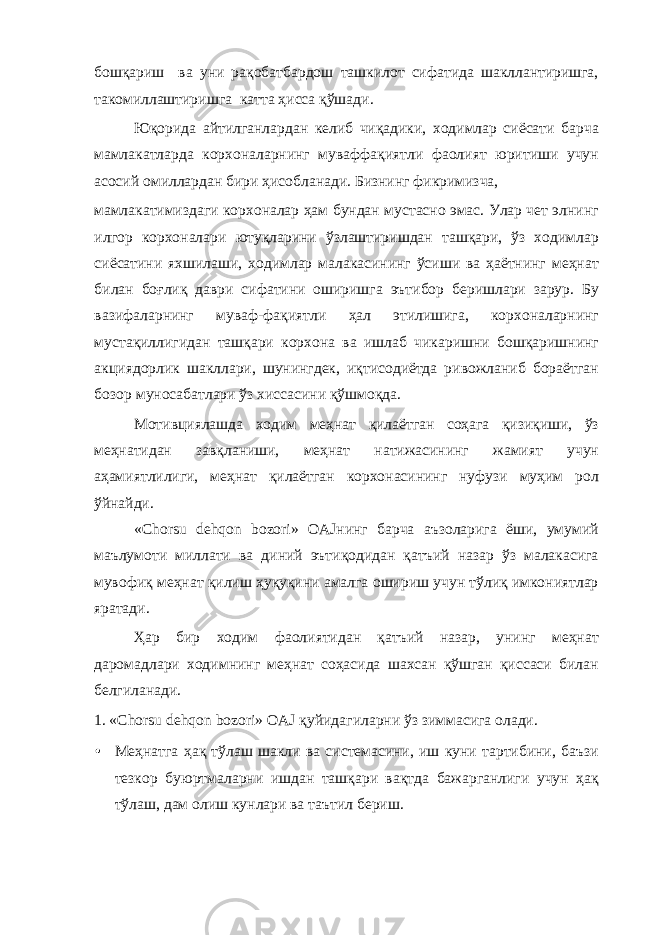 бошқариш ва уни рақобатбардош ташкилот сифатида шакллантиришга, такомиллаштиришга катта ҳисса қўшади. Юқорида айтилганлардан келиб чиқадики, ходимлар сиёсати барча мамлакатларда корхоналарнинг муваффақиятли фаолият юритиши учун асосий омиллардан бири ҳисобланади. Бизнинг фикримизча, мамлакатимиздаги корхоналар ҳам бундан мустасно эмас. Улар чет элнинг илгор корхоналари ютуқларини ўзлаштиришдан ташқари, ўз ходимлар сиёсатини яхшилаши, ходимлар малакасининг ўсиши ва ҳаётнинг меҳнат билан боғлиқ даври сифатини оширишга эътибор беришлари зарур. Бу вазифаларнинг муваф-фақиятли ҳал этилишига, корхоналарнинг мустақиллигидан ташқари корхона ва ишлаб чикаришни бошқаришнинг акциядорлик шакллари, шунингдек, иқтисодиётда ривожланиб бораётган бозор муносабатлари ўз хиссасини қўшмоқда. Мотивциялашда ходим меҳнат қилаётган соҳага қизиқиши, ўз меҳнатидан завқланиши, меҳнат натижасининг жамият учун аҳамиятлилиги, меҳнат қилаётган корхонасининг нуфузи муҳим рол ўйнайди. «Chorsu dehqon bozori» OAJнинг барча аъзоларига ёши, умумий маълумоти миллати ва диний эътиқодидан қатъий назар ўз малакасига мувофиқ меҳнат қилиш ҳуқуқини амалга ошириш учун тўлиқ имкониятлар яратади. Ҳар бир ходим фаолиятидан қатъий назар, унинг меҳнат даромадлари ходимнинг меҳнат соҳасида шахсан қўшган қиссаси билан белгиланади. 1. «Chorsu dehqon bozori» OAJ қуйидагиларни ўз зиммасига олади. • Меҳнатга ҳақ тўлаш шакли ва системасини, иш куни тартибини, баъзи тезкор буюртмаларни ишдан ташқари вақтда бажарганлиги учун ҳақ тўлаш, дам олиш кунлари ва таътил бериш. 