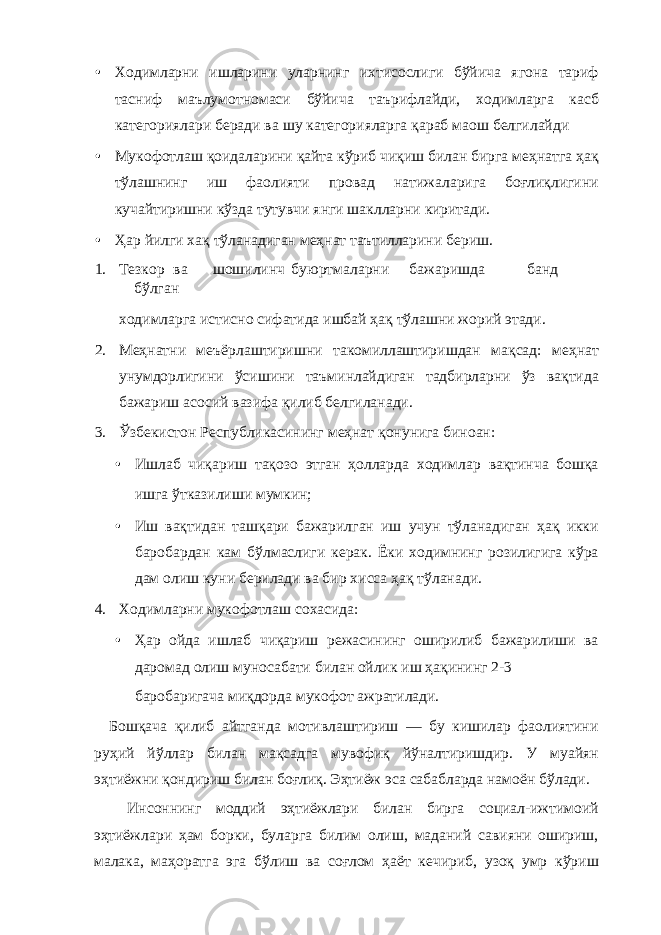 • Ходимларни ишларини уларнинг ихтисослиги бўйича ягона тариф тасниф маълумотномаси бўйича таърифлайди, ходимларга касб категориялари беради ва шу категорияларга қараб маош белгилайди • Мукофотлаш қоидаларини қайта кўриб чиқиш билан бирга меҳнатга ҳақ тўлашнинг иш фаолияти провад натижаларига боғлиқлигини кучайтиришни кўзда тутувчи янги шаклларни киритади. • Ҳар йилги хақ тўланадиган меҳнат таътилларини бериш. 1. Тезкор ва шошилинч буюртмаларни бажаришда банд бўлган ходимларга истисно сифатида ишбай ҳақ тўлашни жорий этади. 2. Меҳнатни меъёрлаштиришни такомиллаштиришдан мақсад: меҳнат унумдорлигини ўсишини таъминлайдиган тадбирларни ўз вақтида бажариш асосий вазифа қилиб белгиланади. 3. Ўзбекистон Республикасининг меҳнат қонунига биноан: • Ишлаб чиқариш тақозо этган ҳолларда ходимлар вақтинча бошқа ишга ўтказилиши мумкин; • Иш вақтидан ташқари бажарилган иш учун тўланадиган ҳақ икки баробардан кам бўлмаслиги керак. Ёки ходимнинг розилигига кўра дам олиш куни берилади ва бир хисса ҳақ тўланади. 4. Ходимларни мукофотлаш сохасида: • Ҳар ойда ишлаб чиқариш режасининг оширилиб бажарилиши ва даромад олиш муносабати билан ойлик иш ҳақининг 2-3 баробаригача миқдорда мукофот ажратилади. Бошқача қилиб айтганда мотивлаштириш — бу кишилар фаолиятини руҳий йўллар билан мақсадга мувофиқ йўналтиришдир. У муайян эҳтиёжни қондириш билан боғлиқ. Эҳтиёж эса сабабларда намоён бўлади. Инсоннинг моддий эҳтиёжлари билан бирга социал-ижтимоий эҳтиёжлари ҳам борки, буларга билим олиш, маданий савияни ошириш, малака, маҳоратга эга бўлиш ва соғлом ҳаёт кечириб, узоқ умр кўриш 