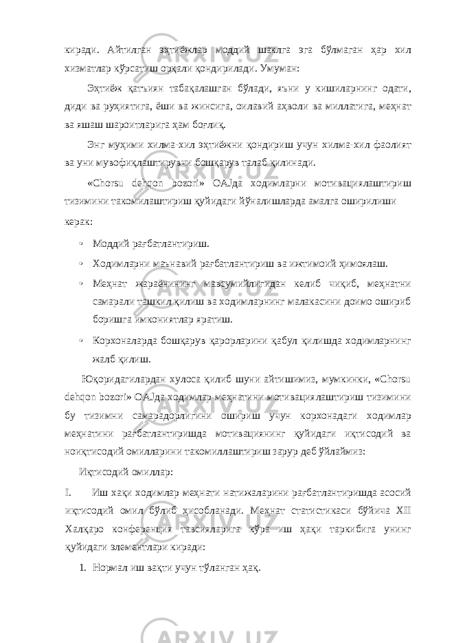 киради. Айтилган эҳтиёжлар моддий шаклга эга бўлмаган ҳар хил хизматлар кўрсатиш орқали қондирилади. Умуман: Эҳтиёж қатъиян табақалашган бўлади, яъни у кишиларнинг одати, диди ва руҳиятига, ёши ва жинсига, оилавий аҳволи ва миллатига, меҳнат ва яшаш шароитларига ҳам боғлиқ. Энг муҳими хилма-хил эҳтиёжни қондириш учун хилма-хил фаолият ва уни мувофиқлаштирувчи бошқарув талаб қилинади. «Chorsu dehqon bozori» OAJда ходимларни мотивациялаштириш тизимини такомилаштириш қуйидаги йўналишларда амалга оширилиши керак: • Моддий рағбатлантириш. • Ходимларни маънавий рағбатлантириш ва ижтимоий ҳимоялаш. • Меҳнат жараёнининг мавсумийлигидан келиб чиқиб, меҳнатни самарали ташкил қилиш ва ходимларнинг малакасини доимо ошириб боришга имкониятлар яратиш. • Корхоналарда бошқарув қарорларини қабул қилишда ходимларнинг жалб қилиш. Юқоридагилардан хулоса қилиб шуни айтишимиз, мумкинки, «Chorsu dehqon bozori» OAJда ходимлар меҳнатини мотивациялаштириш тизимини бу тизимни самарадорлигини ошириш учун корхонадаги ходимлар меҳнатини рағбатлантиришда мотивациянинг қуйидаги иқтисодий ва ноиқтисодий омилларини такомиллаштириш зарур деб ўйлаймиз: Иқтисодий омиллар: I. Иш хақи ходимлар меҳнати натижаларини рағбатлантиришда асосий иқтисодий омил бўлиб ҳисобланади. Меҳнат статистикаси бўйича ХII Халқаро конференция тавсияларига кўра иш ҳақи таркибига унинг қуйидаги элементлари киради: 1. Нормал иш вақти учун тўланган ҳақ. 