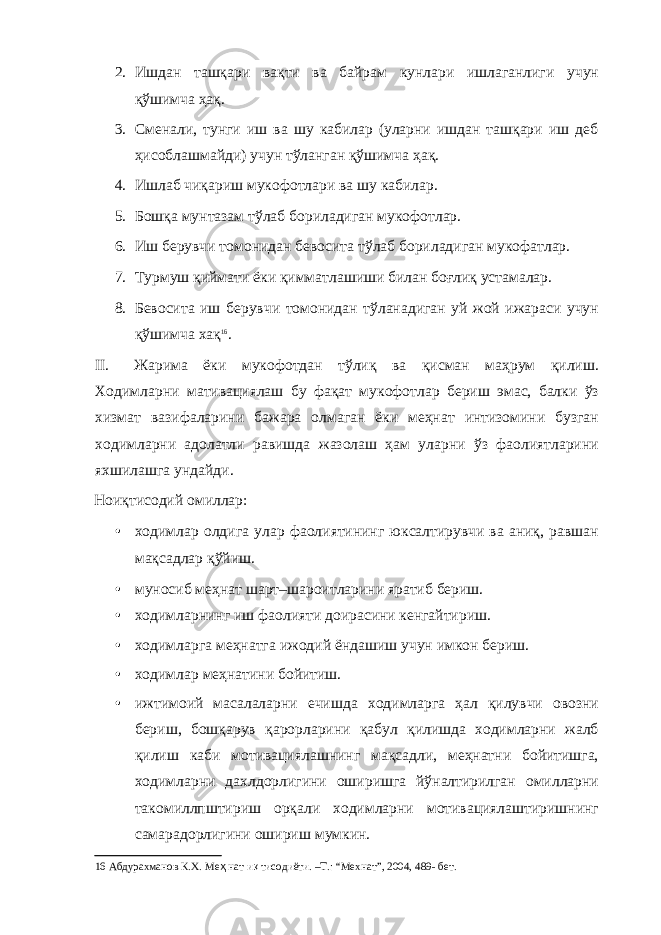 2. Ишдан ташқари вақти ва байрам кунлари ишлаганлиги учун қўшимча ҳақ. 3. Сменали, тунги иш ва шу кабилар (уларни ишдан ташқари иш деб ҳисоблашмайди) учун тўланган қўшимча ҳақ. 4. Ишлаб чиқариш мукофотлари ва шу кабилар. 5. Бошқа мунтазам тўлаб бориладиган мукофотлар. 6. Иш берувчи томонидан бевосита тўлаб бориладиган мукофатлар. 7. Турмуш қиймати ёки қимматлашиши билан боғлиқ устамалар. 8. Бевосита иш берувчи томонидан тўланадиган уй жой ижараси учун қўшимча хақ 16 . II. Жарима ёки мукофотдан тўлиқ ва қисман маҳрум қилиш. Ходимларни мативациялаш бу фақат мукофотлар бериш эмас, балки ўз хизмат вазифаларини бажара олмаган ёки меҳнат интизомини бузган ходимларни адолатли равишда жазолаш ҳам уларни ўз фаолиятларини яхшилашга ундайди. Ноиқтисодий омиллар: • ходимлар олдига улар фаолиятининг юксалтирувчи ва аниқ, равшан мақсадлар қўйиш. • муносиб меҳнат шарт–шароитларини яратиб бериш. • ходимларнинг иш фаолияти доирасини кенгайтириш. • ходимларга меҳнатга ижодий ёндашиш учун имкон бериш. • ходимлар меҳнатини бойитиш. • ижтимоий масалаларни ечишда ходимларга ҳал қилувчи овозни бериш, бошқарув қарорларини қабул қилишда ходимларни жалб қилиш каби мотивациялашнинг мақсадли, меҳнатни бойитишга, ходимларни дахлдорлигини оширишга йўналтирилган омилларни такомиллпштириш орқали ходимларни мотивациялаштиришнинг самарадорлигини ошириш мумкин. 16 Абдурахманов К.Х. Ме ҳ нат и қ тисодиёти. –Т.: “Мехнат”, 2004, 489- бет. 