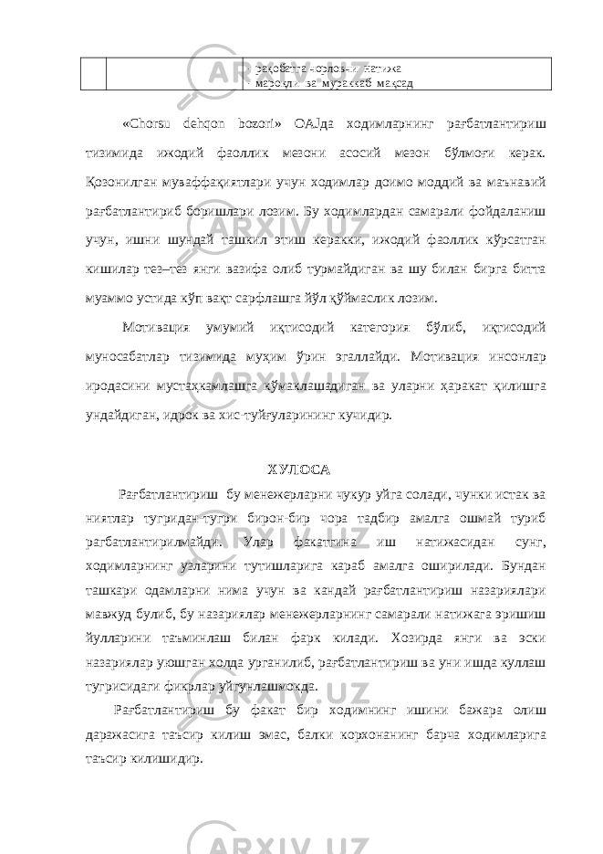 - рақобатга чорловчи натижа - мароқли ва мураккаб мақсад «Chorsu dehqon bozori» OAJда ходимларнинг рағбатлантириш тизимида ижодий фаоллик мезони асосий мезон бўлмоғи керак. Қозонилган муваффақиятлари учун ходимлар доимо моддий ва маънавий рағбатлантириб боришлари лозим. Бу ходимлардан самарали фойдаланиш учун, ишни шундай ташкил этиш керакки, ижодий фаоллик кўрсатган кишилар тез–тез янги вазифа олиб турмайдиган ва шу билан бирга битта муаммо устида кўп вақт сарфлашга йўл қўймаслик лозим. Мотивация умумий иқтисодий категория бўлиб, иқтисодий муносабатлар тизимида муҳим ўрин эгаллайди. Мотивация инсонлар иродасини мустаҳкамлашга кўмаклашадиган ва уларни ҳаракат қилишга ундайдиган, идрок ва хис-туйғуларининг кучидир. ХУЛОСА Рағбатлантириш бу менежерларни чукур уйга солади, чунки истак ва ниятлар тугридан-тугри бирон-бир чора тадбир амалга ошмай туриб рагбатлантирилмайди. Улар факатгина иш натижасидан сунг, ходимларнинг узларини тутишларига караб амалга оширилади. Бундан ташкари одамларни нима учун ва кандай рағбатлантириш назариялари мавжуд булиб, бу назариялар менежерларнинг самарали натижага эришиш йулларини таъминлаш билан фарк килади. Хозирда янги ва эски назариялар уюшган холда урганилиб, рағбатлантириш ва уни ишда куллаш тугрисидаги фикрлар уйгунлашмокда. Рағбатлантириш бу факат бир ходимнинг ишини бажара олиш даражасига таъсир килиш эмас, балки корхонанинг барча ходимларига таъсир килишидир. 