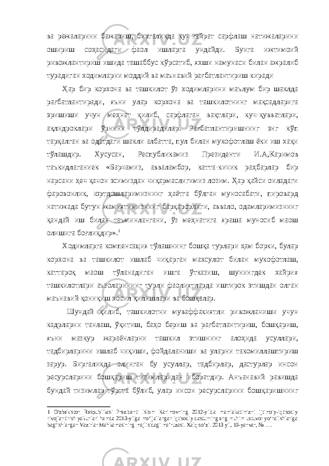 ва режаларини бажариш , биргаликда куч - ғайрат сарфлаш натижаларини ошириш соҳасидаги фаол ишларга ундайди . Бунга ижтимоий ривожлантириш ишида ташаббус кўрсатиб , яхши намунаси билан ажралиб турадиган ходимларни моддий ва маънавий рағбатлантириш киради Ҳар бир корхона ва ташкилот ўз ходимларини маълум бир шаклда рағбатлантиради , яъни улар корхона ва ташкилотнинг мақсадларига эришиши учун меҳнат қилиб , сарфлаган вақтлари , куч - қувватлари , ақлидроклари ўрнини тўлдирадилар . Рағбатлантиришнинг энг кўп тарқалган ва одатдаги шакли албатта , пул билан мукофотлаш ёки иш хақи тўлашдир . Хусусан , Республикамиз Президенти И . А , Каримов таъкидлаганиек « Барчамиз , авваламбор , катта - кичик раҳбарлар бир нарсани ҳеч қачон эсимиздан чиқармаслигимиз лозим . Ҳар қайси оиладаги фаровонлик , юртдошларимизнинг ҳаётга бўлган муносабати , пировард натижада бутун жамиятимизнинг барқарорлиги , аввало , одамларимизнинг қандай иш билан таъминлангани , ўз меҳнатига яраша муносиб маош олишига боғлиқдир ». 1 Ходимларга компенсация тўлашнинг бошқа турлари ҳам борки , булар корхона ва ташкилот ишлаб чиқарган махсулот билан мукофотлаш , каттароқ маош тўланадиган ишга ўтказиш , шунингдек хайрия ташкилотлари аъзоларининг турли фаолиятларда иштирок этишдан олган маънавий қониқиш хосил қилишлари ва бошқалар . Шундай қилиб , ташкилотни муваффакиятли ривожланиши учун кадрларни танлаш , ўқитиш , баҳо бериш ва рағбатлантириш , бошқариш , яъни мазкур жараёнларни ташкил этишнинг алоҳида усуллари , тадбирларини ишлаб чиқиши , фойдаланиши ва уларни такомиллаштириш зарур . Биргаликда олинган бу усуллар , тадбирлар , дастурлар инсон ресурсларини бошқариш тизимларидан иборатдир . Анъанавий равишда бундай тизимлар тўртта бўлиб , улар инсон ресурсларини бошқаришнинг 1 O‘zbekiston Respublikasi Prezidenti Islom Karimovning 2012-yilda mamlakatimizni ijtimoiy-iqtisodiy rivojlantirish yakunlari hamda 2013-yilga mo‘ljallangan iqtisodiy dasturning eng muhim ustuvor yo‘nalishlariga bag‘ishlangan Vazirlar Mahkamasining majlisidagi ma’ruzasi. Xalq so’zi. 2013 yil, 19-yanvar, № …. 