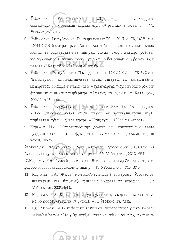 5. Ўзбекистон Республикасининг «Фуқароларнинг банклардаги омонатларини ҳимоялаш кафолатлари тўғрисида»ги қонуни. – Т.: Ўзбекистон, 2002. 6. Ўзбекистон Республикаси Президентининг 26.11.2010 й. ПҚ-1438 –сон «2011-2015 йилларда республика молия-банк тизимини янада ислоҳ қилиш ва барқарорлигини ошириш ҳамда юқори халқаро рейтинг кўрсаткичларига эришишнинг устувор йўналишлари тўғрисида»ги қарори. // Халқ сўзи, 2010 йил 27 ноябрь. 7. Ўзбекистон Республикаси Президентининг 12.07.2007 й. ПҚ-670-сон “Банкларнинг капиталлашувини янада ошириш ва иқтисодиётни модернизациялашдаги инвестиция жараёнларида уларнинг иштирокини фаоллаштириш чора-тадбирлари тўғрисида”ги қарори // Халқ сўзи, 2007 йил 13 июль. 8. Ўзбекистон Республикаси Президентининг 2005 йил 15 апрелдаги «Банк тизимини янада ислоҳ қилиш ва эркинлаштириш чора- тадбирлари тўғрисида»ги қарори. // Халқ сўзи, 2005 йил 16 апрель. 9. Каримов И.А. Мамлакатимизда демократик ислоҳотларни янада чуқурлаштириш ва фуқаролик жамиятини ривожлантириш концепцияси: Ўзбекистон Республикаси Олий мажлиси Қонунчилик палатаси ва Сенатининг қўшма мажлисидаги маъруза. – Т.: Ўзбекистон, 2010. 56 б. 10.Каримов И.А. Асосий вазифамиз– Ватанимиз тараққиёти ва халқимиз фаровонлигини янада юксалтиришдир. – Т.: Ўзбекистон, 2010. 80 б. 11. Каримов И.А. Жаҳон молиявий-иқтисодий инқирози, Ўзбекистон шароитида уни бартараф этишнинг йўллари ва чоралари. – Т.: Ўзбекистон, 2009. 54 б. 12. Каримов. И.А. Банк тизими, пул муомаласи, кредит, инвестиция ва молиявий барқарорлик тўғрисида. – Т.: Ўзбекистон, 2005. 13. I.А. Karimov «2012-yilda mamlakatimizni ijtimoiy-iqtisodiy rivojlantirish yakunlari hamda 2013-yilga mo‘ljallangan iqtisodiy dasturning eng muhim 