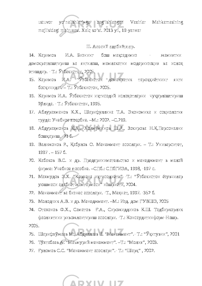 ustuvor yo‘nalishlari»ga bag‘ishlangan Vazirlar Mahkamasining majlisidagi ma’ruzasi. Xalq so’zi. 2013 yil, 19-yanvar II. Асосий адабиётлар. 14. Каримов И.А. Бизнинг бош мақсадимиз - жамиятни демократлаштириш ва янгилаш, мамлакатни модернизация ва ислоҳ этишдир. - Т.: Ўзбекистон, 2005. 15. Каримов И.А. &#34;Ўзбекистон демократик тараққиётнинг янги босқичида&#34;. – Т.: Ўзбекистон, 2005. 16. Каримов И.А. Ўзбекистон иқтисодий ислоҳотларни чуқурлаштириш йўлида. - Т.: Ўзбекистон, 1995. 17. Аблурахманов К.Х., Шарифуллина Т.А. Экономика и социология труда: Учебное пособие. –М.: 2002. –С.219. 18. Абдураҳмонов Қ.Ҳ., Холмўминов Ш.Р., Зокирова Н.Қ.Персонални бошқариш. -21 б. 19. Валижонов Р., Қабулов О. Менежмент асослари. – Т.: Университет, 1997 . – 157 б. 20. Кабаков В.С. и др. Предпринимательство и менеджмент в малой фирме: Учебное пособие. –СПб.: СПбГИЭА, 1998, -197 с. 21. Махмудов Э.Х. “Корхона иқтисодиёти” -Т.: “Ўзбекистон ёзувчилар уюшмаси адабиёт жамғармаси” нашриёти, 2004. 22. Менежмент ва бизнес асослари. -Т., Меҳнат, 1997. -352 б. 23. Молодчик А.В. и др. Менеджмент. –М.: Изд. дом ГУВШЭ, 2005 24. Отахонов Ф.Х., Саматов Ғ.А., Сирожиддинов К.Ш. Тадбиркорлик фаолиятини ривожлантириш асослари. -Т.: Консаудитинформ-Нашр. 2005. 25. Шарифхўжаев М., Абдуллаев Ё. “Менежмент”.- Т.: “Ўқитувчи”, 2001 26. Тўхтабаев А. “Маъмурий менежмент”. –Т.: “Молия”, 2003. 27. Ғуломов С.С. “Менежмент асослари”.- Т.: “Шарқ” , 2002. 