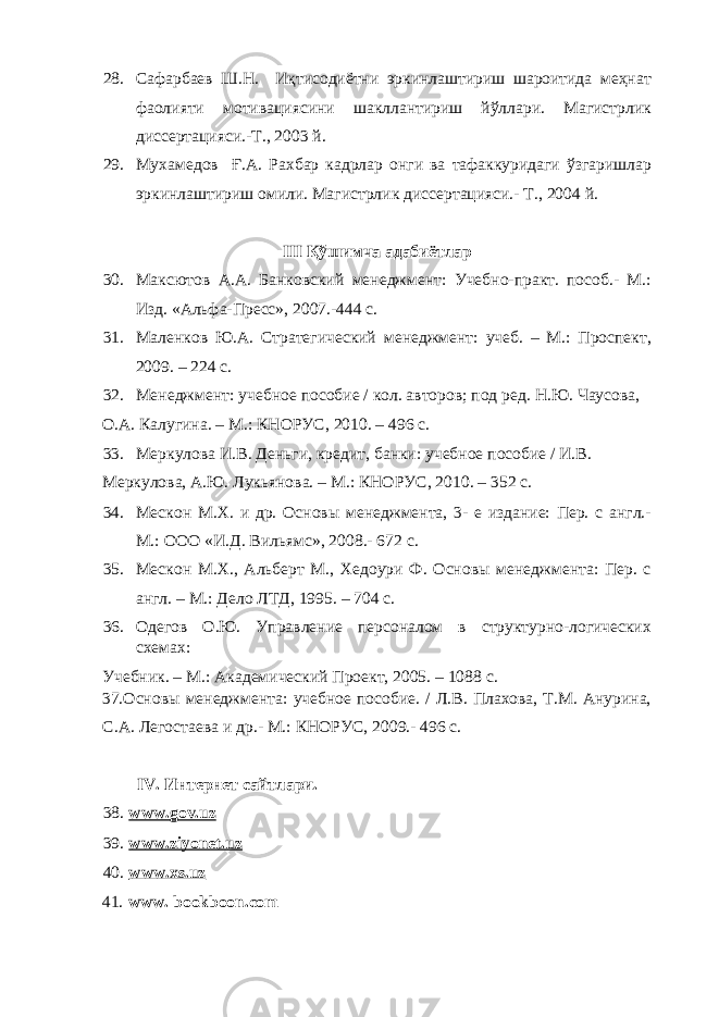 28. Сафарбаев Ш.Н. Иқтисодиётни эркинлаштириш шароитида меҳнат фаолияти мотивациясини шакллантириш йўллари. Магистрлик диссертацияси.-Т., 2003 й. 29. Мухамедов Ғ.А. Рахбар кадрлар онги ва тафаккуридаги ўзгаришлар эркинлаштириш омили. Магистрлик диссертацияси.- Т., 2004 й. III Қўшимча адабиётлар 30. Максютов А.А. Банковский менеджмент: Учебно-практ. пособ.- М.: Изд. «Альфа-Пресс», 2007.-444 с. 31. Маленков Ю.А. Стратегический менеджмент: учеб. – М.: Проспект, 2009. – 224 с. 32. Менеджмент: учебное пособие / кол. авторов; под ред. Н.Ю. Чаусова, О.А. Калугина. – М.: КНОРУС, 2010. – 496 с. 33. Меркулова И.В. Деньги, кредит, банки: учебное пособие / И.В. Меркулова, А.Ю. Лукьянова. – М.: КНОРУС, 2010. – 352 с. 34. Мескон М.Х. и др. Основы менеджмента, 3- е издание: Пер. с англ.- М.: ООО «И.Д. Вильямс», 2008.- 672 с. 35. Мескон М.Х., Альберт М., Хедоури Ф. Основы менеджмента: Пер. с англ. – М.: Дело ЛТД, 1995. – 704 с. 36. Одегов О.Ю. Управление персоналом в структурно-логических схемах: Учебник. – М.: Академический Проект, 2005. – 1088 с. 37.Основы менеджмента: учебное пособие. / Л.В. Плахова, Т.М. Анурина, С.А. Легостаева и др.- М.: КНОРУС, 2009.- 496 с. IV. Интернет сайтлари. 38. www.gov.uz 39. www.ziyonet.uz 40. www.xs.uz 41. www. bookboon.com 