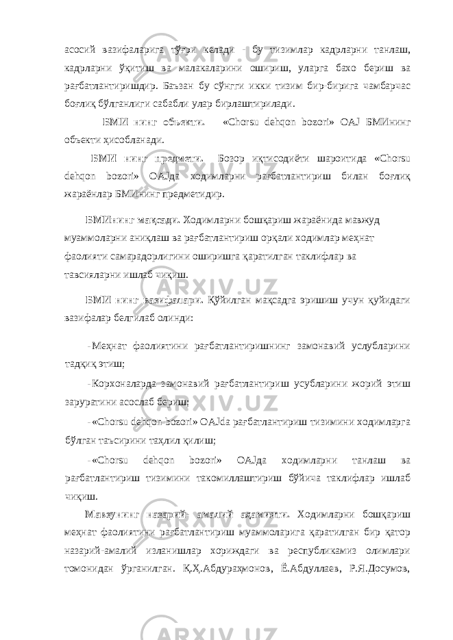 асосий вазифаларига тўғри келади - бу тизимлар кадрларни танлаш , кадрларни ўқитиш ва малакаларини ошириш , уларга бахо бериш ва рағбатлантиришдир . Баъзан бу сўнгги икки тизим бир - бирига чамбарчас боғлиқ бўлганлиги сабабли улар бирлаштирилади . БМИ нинг объекти . «Chorsu dehqon bozori» OAJ БМИнинг объекти ҳисобланади . БМИ нинг предмети . Бозор иқтисодиёти шароитида «Chorsu dehqon bozori» OAJ да ходимларни рағбатлантириш билан боғлиқ жараёнлар БМИнинг предметидир . БМИнинг мақсади . Х одимларни бошқариш жараёнида мавжуд муаммоларни аниқлаш ва рағбатлантириш орқали ходимлар меҳнат фаолияти самарадорлигини оширишга қаратилган таклифлар ва тавсияларни ишлаб чиқиш . БМИ нинг вазифалари . Қўйилган мақсадга эришиш учун қуйидаги вазифалар белгилаб олинди : - Меҳнат фаолиятини рағбатлантиришнинг замонавий услубларини тадқиқ этиш; - Корхоналарда замонавий рағбатлантириш усубларини жорий этиш заруратини асослаб бериш; - «Chorsu dehqon bozori» OAJda рағбатлантириш тизимини ходимларга бўлган таъсирини таҳлил қилиш; - «Chorsu dehqon bozori» OAJда ходимларни танлаш ва рағбатлантириш тизимини такомиллаштириш бўйича таклифлар ишлаб чиқиш. Мавзунинг назарий- амалий аҳамияти. Ходимларни бошқариш меҳнат фаолиятини рағбатлантириш муаммоларига қаратилган бир қатор назарий-амалий изланишлар хориждаги ва республикамиз олимлари томонидан ўрганилган. Қ.Ҳ.Абдураҳмонов, Ё.Абдуллаев, Р.Я.Досумов, 