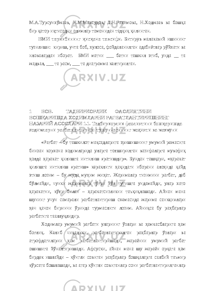 М.А.Турсунхўжаев, Н.М.Махсудов, Д.Н.Рахимова, Н.Ходжаев ва бошқа бир қатор иқтисодчи олимлар томонидан тадқиқ қилинган. БМИ таркибининг қисқача тавсифи. Битирув малакавий ишининг тузилиши: кириш, учта боб, хулоса, фойдаланилган адабиётлар рўйхати ва иловалардан иборат. БМИ матни ___ бетни ташкил этиб, унда __ та жадвал, ___ та расм, ___ та диаграмма келтирилган. 1 БОБ. ТАДБИРКОРЛИК ФАОЛИЯТИНИ БОШҚАРИШДА ХОДИМЛАРНИ РАҒБАТЛАНТИРИШНИНГ НАЗАРИЙ АСОСЛАРИ 1.1. Тадбиркорлик фаолиятини бошқаришда ходимларни рағбатлантириш тушунчасининг моҳияти ва мазмуни «Рағбат – бу ташкилот мақсадларига эришишнинг умумий режасига биноан корхона ходимларида уларга топширилган вазифаларга мувофиқ ҳолда ҳаракат қилишга интилиш яратишдир». Бундан ташқари, «ҳаракат қилишга интилиш яратиш» кераклиги ҳақидаги иборани алоҳида қайд этиш лозим – бу жуда муҳим жиҳат. Жарималар тизимини рағбат, деб бўлмайди, чунки жарималар тўғри йўл тутишга ундамайди, улар хато ҳаракатни, кўпи билан – ҳаракатсизликни таъқиқлашади. Айнан мана шунинг учун самарали рағбатлантириш схемасида жарима санкциялари ҳеч қачон биринчи ўринда турмаслиги лозим. Айниқса бу раҳбарлар рағбатига тааллуқлидир. Ходимлар умумий рағбати уларнинг ўзлари ва ҳамкасбларига ҳам боғлиқ. Келиб чиқадики, рағбатлантирилган раҳбарлар ўзлари ва атрофдагиларни ҳам рағбатлантиришади, жараённи умумий рағбат ошишига йўналтиришади. Афсуски, айнан мана шу жараён орқага ҳам бирдек ишлайди – кўнгли совиган раҳбарлар бошқаларга салбий таъмир кўрсата бошлашади, ва агар кўнгли совиганлар сони рағбатлантирилганлар 