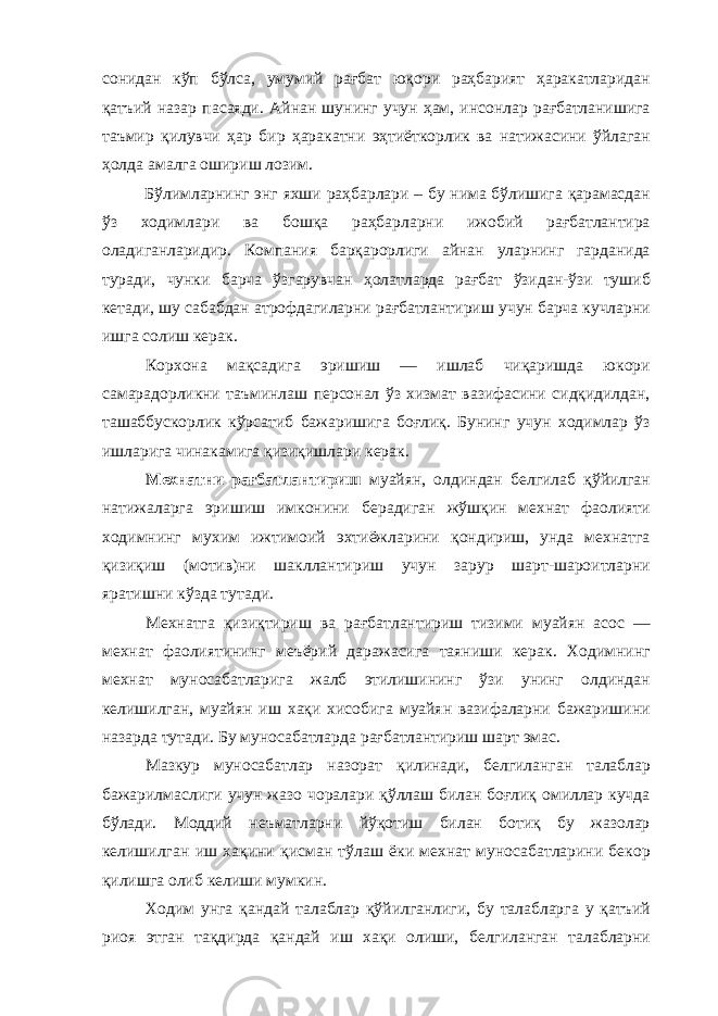 сонидан кўп бўлса, умумий рағбат юқори раҳбарият ҳаракатларидан қатъий назар пасаяди. Айнан шунинг учун ҳам, инсонлар рағбатланишига таъмир қилувчи ҳар бир ҳаракатни эҳтиёткорлик ва натижасини ўйлаган ҳолда амалга ошириш лозим. Бўлимларнинг энг яхши раҳбарлари – бу нима бўлишига қарамасдан ўз ходимлари ва бошқа раҳбарларни ижобий рағбатлантира оладиганларидир. Компания барқарорлиги айнан уларнинг гарданида туради, чунки барча ўзгарувчан ҳолатларда рағбат ўзидан-ўзи тушиб кетади, шу сабабдан атрофдагиларни рағбатлантириш учун барча кучларни ишга солиш керак. Корхона мақсадига эришиш — ишлаб чиқаришда юкори самарадорликни таъминлаш персонал ўз хизмат вазифасини сидқидилдан, ташаббускорлик кўрсатиб бажаришига боғлиқ. Бунинг учун ходимлар ўз ишларига чинакамига қизиқишлари керак. Мехнатни рағбатлантириш муайян, олдиндан белгилаб қўйилган натижаларга эришиш имконини берадиган жўшқин мехнат фаолияти ходимнинг мухим ижтимоий эхтиёжларини қондириш, унда мехнатга қизиқиш (мотив)ни шакллантириш учун зарур шарт-шароитларни яратишни кўзда тутади. Мехнатга қизиқтириш ва рағбатлантириш тизими муайян асос — мехнат фаолиятининг меъёрий даражасига таяниши керак. Ходимнинг мехнат муносабатларига жалб этилишининг ўзи унинг олдиндан келишилган, муайян иш xaқи хисобига муайян вазифаларни бажаришини назарда тутади. Бу муносабатларда рағбатлантириш шарт эмас. Мазкур муносабатлар назорат қилинади, белгиланган талаблар бажарилмаслиги учун жазо чоралари қўллаш билан боғлиқ омиллар кучда бўлади. Моддий неъматларни йўқотиш билан ботиқ бу жазолар келишилган иш хақини қисман тўлаш ёки мехнат муносабатларини бекор қилишга олиб келиши мумкин. Ходим унга қандай талаблар қўйилганлиги, бу талабларга у қатъий риоя этган тақдирда қандай иш хақи олиши, белгиланган талабларни 