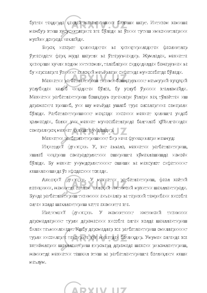 бузган тақдирда қандай жазоланишини билиши шарт. Интизом хамиша мажбур этиш хусусиятларига эга бўлади ва ўзини тутиш имкониятларини муайян доирада чеклайди. Бироқ назорат қилинадиган ва қизиқтириладиган фаолиятлар ўртасидаги фарқ жуда шартли ва ўзгарувчандир. Жумладан, мехнатга қизиқиши кучли ходим интизомли, талабларни сидқидилдан бажарувчан ва бу нарсаларга ўзининг ахлоқий меъёрлари сифатида муносабатда бўлади. Мехнатни рағбатлантириш тизими бошқарувнинг маъмурий-хуқуқий услубидан келиб чиқадиган бўлса, бу услуб ўрнини эгалламайди. Мехнатни рағбатлантириш бошқарув органлари ўзлари хақ тўлаётган иш даражасига эришиб, уни шу меъёрда ушлаб тура олсаларгина самарали бўлади. Рағбатлантиришнинг мақсади инсонни мехнат қилишга ундаб қолмасдан, балки уни мехнат муносабатларида белгилаб қўйилганидан самаралироқ мехнат қилишга ундашдир. Мехнатни рағбатлантиришнинг бир неча функциялари мавжуд: Иқисодий функция. У, энг аввало, мехнатни рағбатлантириш, ишлаб чиқариш самарадорлигини оширишга кўмаклашишда намоён бўлади. Бу мехнат унумдорлигининг ошиши ва махсулот сифатининг яхшиланишида ўз ифодасини топади. Ахлоқий функция. У мехнатни рағбатлантириш, фаол хаётий позицияни, жамиятда соғлом ахлоқий-ижтимоий мухитни шакллантиради. Бунда рағбатлантириш тизимини анъаналар ва тарихий тажрибани хисобга олган холда шакллантириш катта ахамиятга эга. Ижтимоий функция. У жамиятнинг ижтимоий тизимини даромадларнинг турли даражасини хисобга олган холда шакллантириш билан таъминланади. Ушбу даромадлар эса рағбатлантириш омилларининг турли инсонларга таъсирига кўп жихатдан боғлиқдир. Умуман олганда эса эхтиёжларни шакллантириш пировард даражада шахсни ривожлантириш, жамиятда мехнатни ташкил этиш ва рағбатлантиришга боғлиқлиги яхши маълум. 