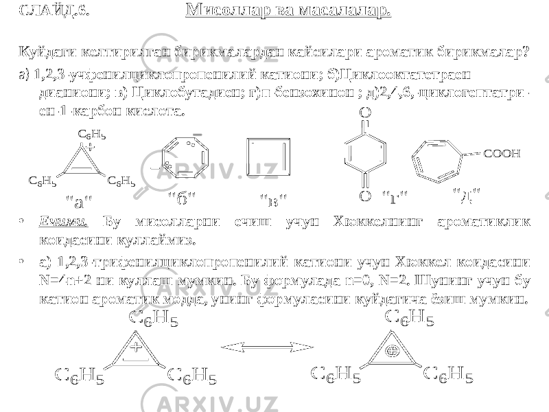 СЛАЙД.6. Мисоллар ва масалалар. Куйдаги келтирилган бирикмалардан кайсилари ароматик бирикмалар? а) 1,2,3-учфенилциклопропенилий катиони; б)Циклооктатетраен дианиони; в) Циклобутадиен; г)п-бензохинон ; д)2,4,6,-циклогептатри- ен-1-карбон кислота. • Ечими. Бу мисолларни ечиш учун Хюккелнинг ароматиклик коидасини куллаймиз. • а) 1,2,3-трифенилциклопропенилий катиони учун Хюккел коидасини N=4n+2 ни куллаш мумкин. Бу формулада n=0, N=2. Шунинг учун бу катион ароматик модда, унинг формуласини куйдагича ёзиш мумкин. С 6H 5 C 6H 5 C 6H 5 O O C O O H &#34; а &#34; &#34; б &#34; &#34; в &#34; &#34; г &#34; &#34; д &#34; С 6 H 5 C 6 H 5 C 6 H 5 С 6 H 5 C 6 H 5 C 6 H 5 