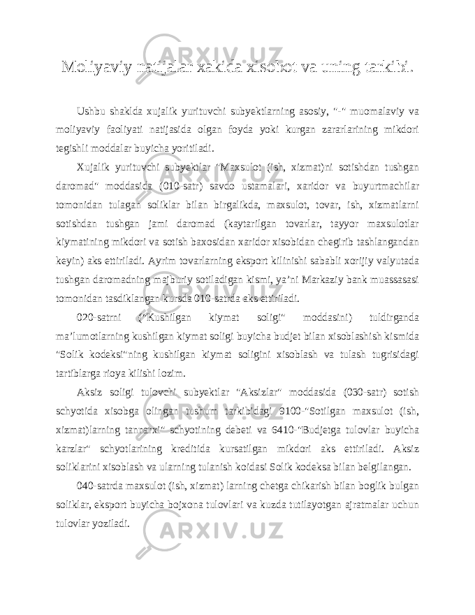 Moliyaviy natijalar xakida xisobot va uning tarkibi. Ushbu shaklda xujalik yurituvchi subyektlarning asosiy, &#34;-&#34; muomalaviy va moliyaviy faoliyati natijasida olgan foyda yoki kurgan zararlarining mikdori tegishli moddalar buyicha yoritiladi. Xujalik yurituvchi subyektlar &#34;Maxsulot (ish, xizmat)ni sotishdan tushgan daromad&#34; moddasida (010-satr) savdo ustamalari, xaridor va buyurtmachilar tomonidan tulagan soliklar bilan birgalikda, maxsulot, tovar, ish, xizmatlarni sotishdan tushgan jami daromad (kaytarilgan tovarlar, tayyor maxsulotlar kiymatining mikdori va sotish baxosidan xaridor xisobidan chegirib tashlangandan keyin) aks ettiriladi. Ayrim tovarlarning eksport kilinishi sababli xorijiy valyutada tushgan daromadning majburiy sotiladigan kismi, ya’ni Markaziy bank muassasasi tomonidan tasdiklangan kursda 010-satrda aks ettiriladi. 020-satrni (&#34;Kushilgan kiymat soligi&#34; moddasini) tuldirganda ma’lumotlarning kushilgan kiymat soligi buyicha budjet bilan xisoblashish kismida &#34;Solik kodeksi&#34;ning kushilgan kiymat soligini xisoblash va tulash tugrisidagi tartiblarga rioya kilishi lozim. Aksiz soligi tulovchi subyektlar &#34;Aksizlar&#34; moddasida (030-satr) sotish schyotida xisobga olingan tushum tarkibidagi 9100-&#34;Sotilgan maxsulot (ish, xizmat)larning tannarxi&#34; schyotining debeti va 6410-&#34;Budjetga tulovlar buyicha karzlar&#34; schyotlarining kreditida kursatilgan mikdori aks ettiriladi. Aksiz soliklarini xisoblash va ularning tulanish koidasi Solik kodeksa bilan belgilangan. 040-satrda maxsulot (ish, xizmat) larning chetga chikarish bilan boglik bulgan soliklar, eksport buyicha bojxona tulovlari va kuzda tutilayotgan ajratmalar uchun tulovlar yoziladi. 