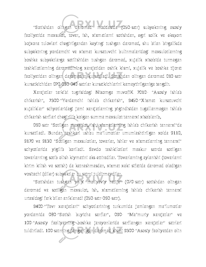 &#34;Sotishdan olingan daromad&#34; moddasida (050-satr) subyektning asosiy faoliyatida maxsulot, tovar, ish, xizmatlarni sotishdan, egri solik va eksport bojxona tulovlari chegirilgandan keyingi tushgan daromad, shu bilan birgalikda subyektning yordamchi va xizmat kursatuvchi bulinmalaridagi maxsulotlarning boshka subyektlarga sotilishidan tushgan daromad, xujalik xisobida turmagan tashkilotlarning daromadining xarajatidan oshik kismi, xujalik va boshka tijorat faoliyatidan olingan daromadlar kursatiladi. Sotishdan olingan daromad 010-satr kursatkichidan 020-030-040-satrlar kursatkichlarini kamaytirilganiga tengdir. Xarajatlar tarkibi tugrisidagi Nizomga muvofiK 2010- &#34;Asosiy ishlab chikarish&#34;, 2300-&#34;Yerdamchi ishlab chikarish&#34;, 9450-&#34;Xizmat kursatuvchi xujaliklar&#34; schyotlaridagi jami xarajatlarning yigindisidan tugallanmagan ishlab chikarish sarflari chegirilib kolgan summa maxsulot tannarxi xisoblanib, 060-satr &#34;Sotilgan maxsulot, ish, xizmatlarning ishlab chikarish tannarxi&#34;da kursatiladi. Bundan tashkari ushbu ma’lumotlar umumlashtirilgan xolda 9110, 9120 va 9130 &#34;Sotilgan maxsulotlar, tovarlar, ishlar va xizmatlarning tannarxi&#34; schyotlarida yigilib boriladi. Savdo tashkilotlari mazkur satrda sotilgan tovarlarning sotib olish kiymatini aks ettiradilar. Tovarlarning aylanishi (tovarlarni kirim kilish va sotish) da katnashmasdan, xizmat xaki sifatida daromad oladigan vositachi (diler) subyektlar bu satrni tuldirmaydilar. &#34;Sotishdan tushgan yalpi moliyaviy natija&#34; (070-satr) sotishdan olingan daromad va sotilgan maxsulot, ish, xizmatlarning ishlab chikarish tannarxi urtasidagi fark bilan aniklanadi (050-satr-060-satr). 9400-&#34;Tavr xarajatlari&#34; schyotlarining turkumida jamlangan ma’lumotlar yordamida 080-&#34;Sotish buyicha sarflar&#34;, 090- &#34;Ma’muriy xarajatlar&#34; va 100-&#34;Asosiy faoliyatning boshka jarayonlarida sarflangan xarajatlar&#34; satrlari tuldiriladi. 100-satrning jamgarilgan daromad kismi 9300-&#34;Asosiy faoliyatdan olin 