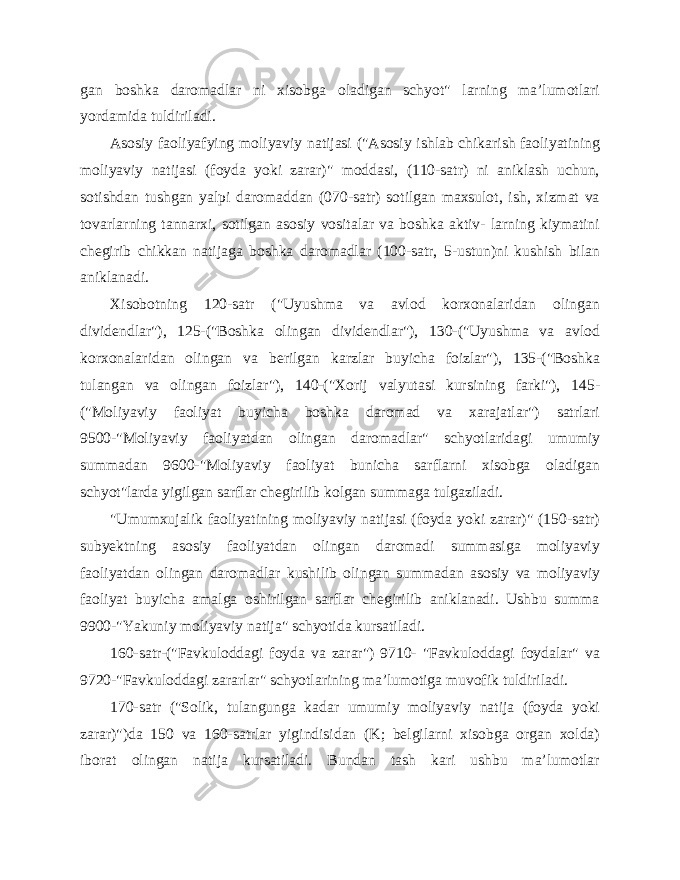 gan boshka daromadlar ni xisobga oladigan schyot&#34; larning ma’lumotlari yordamida tuldiriladi. Asosiy faoliyafying moliyaviy natijasi (&#34;Asosiy ishlab chikarish faoliyatining moliyaviy natijasi (foyda yoki zarar)&#34; moddasi, (110-satr) ni aniklash uchun, sotishdan tushgan yalpi daromaddan (070-satr) sotilgan maxsulot, ish, xizmat va tovarlarning tannarxi, sotilgan asosiy vositalar va boshka aktiv- larning kiymatini chegirib chikkan natijaga boshka daromadlar (100-satr, 5-ustun)ni kushish bilan aniklanadi. Xisobotning 120-satr (&#34;Uyushma va avlod korxonalaridan olingan dividendlar&#34;), 125-(&#34;Boshka olingan dividendlar&#34;), 130-(&#34;Uyushma va avlod korxonalaridan olingan va berilgan karzlar buyicha foizlar&#34;), 135-(&#34;Boshka tulangan va olingan foizlar&#34;), 140-(&#34;Xorij valyutasi kursining farki&#34;), 145- (&#34;Moliyaviy faoliyat buyicha boshka daromad va xarajatlar&#34;) satrlari 9500-&#34;Moliyaviy faoliyatdan olingan daromadlar&#34; schyotlaridagi umumiy summadan 9600-&#34;Moliyaviy faoliyat bunicha sarflarni xisobga oladigan schyot&#34;larda yigilgan sarflar chegirilib kolgan summaga tulgaziladi. &#34;Umumxujalik faoliyatining moliyaviy natijasi (foyda yoki zarar)&#34; (150-satr) subyektning asosiy faoliyatdan olingan daromadi summasiga moliyaviy faoliyatdan olingan daromadlar kushilib olingan summadan asosiy va moliyaviy faoliyat buyicha amalga oshirilgan sarflar chegirilib aniklanadi. Ushbu summa 9900-&#34;Yakuniy moliyaviy natija&#34; schyotida kursatiladi. 160-satr-(&#34;Favkuloddagi foyda va zarar&#34;) 9710- &#34;Favkuloddagi foydalar&#34; va 9720-&#34;Favkuloddagi zararlar&#34; schyotlarining ma’lumotiga muvofik tuldiriladi. 170-satr (&#34;Solik, tulangunga kadar umumiy moliyaviy natija (foyda yoki zarar)&#34;)da 150 va 160-satrlar yigindisidan (K; belgilarni xisobga organ xolda) iborat olingan natija kursatiladi. Bundan tash kari ushbu ma’lumotlar 