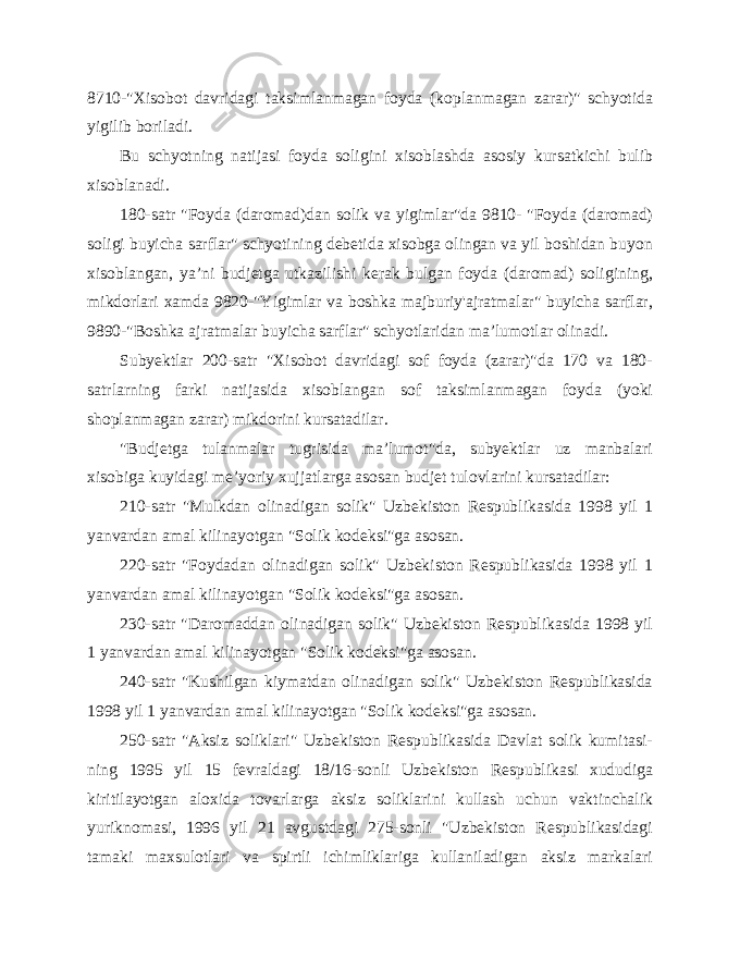 8710-&#34;Xisobot davridagi taksimlanmagan foyda (koplanmagan zarar)&#34; schyotida yigilib boriladi. Bu schyotning natijasi foyda soligini xisoblashda asosiy kursatkichi bulib xisoblanadi. 180-satr &#34;Foyda (daromad)dan solik va yigimlar&#34;da 9810- &#34;Foyda (daromad) soligi buyicha sarflar&#34; schyotining debetida xisobga olingan va yil boshidan buyon xisoblangan, ya’ni budjetga utkazilishi kerak bulgan foyda (daromad) soligining, mikdorlari xamda 9820-&#34;Yigimlar va boshka majburiy&#39;ajratmalar&#34; buyicha sarflar, 9890-&#34;Boshka ajratmalar buyicha sarflar&#34; schyotlaridan ma’lumotlar olinadi. Subyektlar 200-satr &#34;Xisobot davridagi sof foyda (zarar)&#34;da 170 va 180- satrlarning farki natijasida xisoblangan sof taksimlanmagan foyda (yoki shoplanmagan zarar) mikdorini kursatadilar. &#34;Budjetga tulanmalar tugrisida ma’lumot&#34;da, subyektlar uz manbalari xisobiga kuyidagi me’yoriy xujjatlarga asosan budjet tulovlarini kursatadilar: 210-satr &#34;Mulkdan olinadigan solik&#34; Uzbekiston Respublikasida 1998 yil 1 yanvardan amal kilinayotgan &#34;Solik kodeksi&#34;ga asosan. 220-satr &#34;Foydadan olinadigan solik&#34; Uzbekiston Respublikasida 1998 yil 1 yanvardan amal kilinayotgan &#34;Solik kodeksi&#34;ga asosan. 230-satr &#34;Daromaddan olinadigan solik&#34; Uzbekiston Respublikasida 1998 yil 1 yanvardan amal kilinayotgan &#34;Solik kodeksi&#34;ga asosan. 240-satr &#34;Kushilgan kiymatdan olinadigan solik&#34; Uzbekiston Respublikasida 1998 yil 1 yanvardan amal kilinayotgan &#34;Solik kodeksi&#34;ga asosan. 250-satr &#34;Aksiz soliklari&#34; Uzbekiston Respublikasida Davlat solik kumitasi- ning 1995 yil 15 fevraldagi 18/16-sonli Uzbekiston Respublikasi xududiga kiritilayotgan aloxida tovarlarga aksiz soliklarini kullash uchun vaktinchalik yuriknomasi, 1996 yil 21 avgustdagi 275-sonli &#34;Uzbekiston Respublikasidagi tamaki maxsulotlari va spirtli ichimliklariga kullaniladigan aksiz markalari 