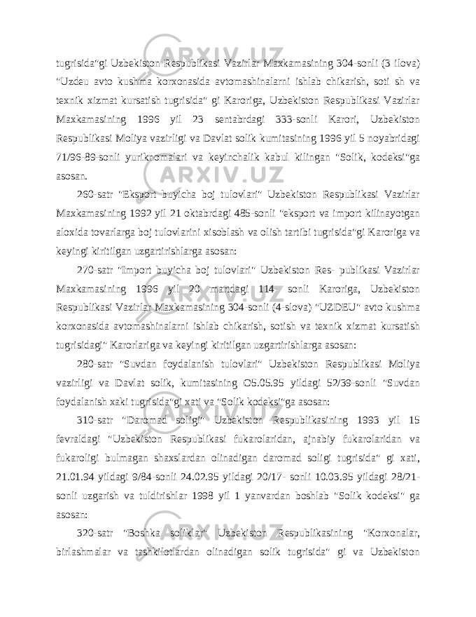 tugrisida&#34;gi Uzbekiston Respublikasi Vazirlar Maxkamasining 304-sonli (3 ilova) &#34;Uzdeu avto kushma korxonasida avtomashinalarni ishlab chikarish, soti sh va texnik xizmat kursatish tugrisida&#34; gi Karoriga, Uzbekiston Respublikasi Vazirlar Maxkamasining 1996 yil 23 sentabrdagi 333-sonli Karori, Uzbekiston Respublikasi Moliya vazirligi va Davlat solik kumitasining 1996 yil 5 noyabridagi 71/96-89-sonli yuriknomalari va keyinchalik kabul kilingan &#34;Solik, kodeksi&#34;ga asosan. 260-satr &#34;Eksport buyicha boj tulovlari&#34; Uzbekiston Respublikasi Vazirlar Maxkamasining 1992 yil 21 oktabrdagi 485-sonli &#34;eksport va import kilinayotgan aloxida tovarlarga boj tulovlarini xisoblash va olish tartibi tugrisida&#34;gi Karoriga va keyingi kiritilgan uzgartirishlarga asosan: 270-satr &#34;Import buyicha boj tulovlari&#34; Uzbekiston Res- publikasi Vazirlar Maxkamasining 1996 yil 20 martdagi 114- sonli Karoriga, Uzbekiston Respublikasi Vazirlar Maxkamasining 304-sonli (4-slova) &#34;UZDEU&#34; avto kushma korxonasida avtomashinalarni ishlab chikarish, sotish va texnik xizmat kursatish tugrisidagi&#34; Karorlariga va keyingi kiritilgan uzgartirishlarga asosan: 280-satr &#34;Suvdan foydalanish tulovlari&#34; Uzbekiston Respublikasi Moliya vazirligi va Davlat solik, kumitasining O5.05.95 yildagi 52/39-sonli &#34;Suvdan foydalanish xaki tugrisida&#34;gi xati va &#34;Solik kodeksi&#34;ga asosan: 310-satr &#34;Daromad soligi&#34; Uzbekiston Respublikasining 1993 yil 15 fevraldagi &#34;Uzbekiston Respublikasi fukarolaridan, ajnabiy fukarolaridan va fukaroligi bulmagan shaxslardan olinadigan daromad soligi tugrisida&#34; gi xati, 21.01.94 yildagi 9/84-sonli 24.02.95 yildagi 20/17- sonli 10.03.95 yildagi 28/21- sonli uzgarish va tuldirishlar 1998 yil 1 yanvardan boshlab &#34;Solik kodeksi&#34; ga asosan: 320-satr &#34;Boshka soliklar&#34; Uzbekiston Respublikasining &#34;Korxonalar, birlashmalar va tashkilotlardan olinadigan solik tugrisida&#34; gi va Uzbekiston 