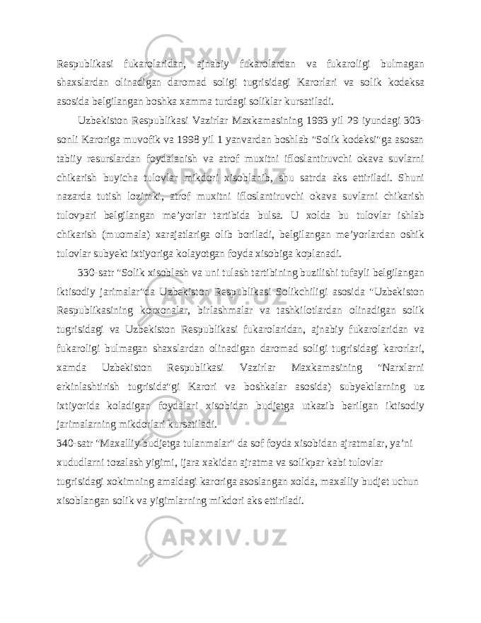 Respublikasi fukarolaridan, ajnabiy fukarolardan va fukaroligi bulmagan shaxslardan olinadigan daromad soligi tugrisidagi Karorlari va solik kodeksa asosida belgilangan boshka xamma turdagi soliklar kursatiladi. Uzbekiston Respublikasi Vazirlar Maxkamasining 1993 yil 29 iyundagi 303- sonli Karoriga muvofik va 1998 yil 1 yanvardan boshlab &#34;Solik kodeksi&#34;ga asosan tabiiy resurslardan foydalanish va atrof muxitni ifloslantiruvchi okava suvlarni chikarish buyicha tulovlar mikdori xisoblanib, shu satrda aks ettiriladi. Shuni nazarda tutish lozimki, atrof muxitni ifloslantiruvchi okava suvlarni chikarish tulovpari belgilangan me’yorlar tartibida bulsa. U xolda bu tulovlar ishlab chikarish (muomala) xarajatlariga olib boriladi, belgilangan me’yorlardan oshik tulovlar subyekt ixtiyoriga kolayotgan foyda xisobiga koplanadi. 330-satr &#34;Solik xisoblash va uni tulash tartibining buzilishi tufayli belgilangan iktisodiy jarimalar&#34;da Uzbekiston Respublikasi Solikchiligi asosida &#34;Uzbekiston Respublikasining korxonalar, birlashmalar va tashkilotlardan olinadigan solik tugrisidagi va Uzbekiston Respublikasi fukarolaridan, ajnabiy fukarolaridan va fukaroligi bulmagan shaxslardan olinadigan daromad soligi tugrisidagi karorlari, xamda Uzbekiston Respublikasi Vazirlar Maxkamasining &#34;Narxlarni erkinlashtirish tugrisida&#34;gi Karori va boshkalar asosida) subyektlarning uz ixtiyorida koladigan foydalari xisobidan budjetga utkazib berilgan iktisodiy jarimalarning mikdorlari kursatiladi. 340-satr &#34;Maxalliy budjetga tulanmalar&#34; da sof foyda xisobidan ajratmalar, ya’ni xududlarni tozalash yigimi, ijara xakidan ajratma va solikpar kabi tulovlar tugrisidagi xokimning amaldagi karoriga asoslangan xolda, maxalliy budjet uchun xisoblangan solik va yigimlarning mikdori aks ettiriladi. 