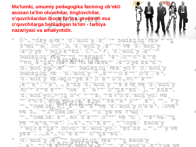 Ma’lumki, umumiy pedagogika fanining ob’ekti asosan ta’lim oluvchilar, tinglovchilar, o’quvchilardan iborat bo’lsa, predmeti esa o’quvchilarga beriladigan ta’lim - tarbiya nazariyasi va amaliyotidir. • Shunday ekan iqtisodiy ta’lim pedagogikasining predmeti bo’lib, iqtisodiy ta’lim va iqtisodiy tarbiya hisoblanadi. Chunki, iqtisodiy ta’lim pedagogikasining maqsadi har tomonlama rivojlangan barkamol shaxsni tarbiyalashdir. Iqtisodiyot ta’limi pedagogikasi yoki iqtisodiy pedagogika - iqtisodiy muammolarni o’qitish, iqtisodiy kategoriyalar bilan o’quvchilarni tanishtirish, ularda iqtisodiy malaka va iqtisodiy ko’nikmalarni hosil qilishni o’rganadi. Jumladan, iqtisodiyotning o’zi nima, makroiqtisodiyot va mikroiqtisodiyot, ishlab chiqarish omillari, mulkiy munosabatlar, jam\arish va iqtisodiy o’sish, tovar va pul munosabatlari, moliya va kredit munosabatlari, soliqlarni o’rni va roli, marketing va menejment tushunchalari, nihoyat asosiy hisoblangan bozor iqtisodiyoti haqida umumiy va yaxlit tushunchalarni o’rganadi. • Iqtisodiy ta’lim pedagogikasining asosiy tushunchalari iqtisodiy ta’lim, iqtisodiy tarbiya va iqtisodiy ma’lumotdir. 