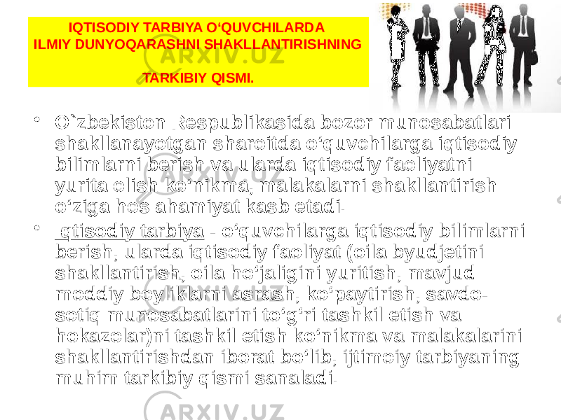 IQTISODIY TARBIYA O‘QUVCHILARDA ILMIY DUNYOQARASHNI SHAKLLANTIRISHNING TARKIBIY QISMI. • O`zbekiston Respublikasida bozor munosabatlari shakllanayotgan sharoitda o‘quvchilarga iqtisodiy bilimlarni berish va ularda iqtisodiy faoliyatni yurita olish ko‘nikma, malakalarni shakllantirish o‘ziga hos ahamiyat kasb etadi. • Iqtisodiy tarbiya  - o‘quvchilarga iqtisodiy bilimlarni berish, ularda iqtisodiy faoliyat (oila byudjetini shakllantirish, oila ho‘jaligini yuritish, mavjud moddiy boyliklarni asrash, ko‘paytirish, savdo- sotiq munosabatlarini to‘g‘ri tashkil etish va hokazolar)ni tashkil etish ko‘nikma va malakalarini shakllantirishdan iborat bo‘lib, ijtimoiy tarbiyaning muhim tarkibiy qismi sanaladi. 