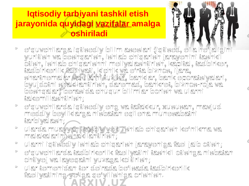 Iqtisodiy tarbiyani tashkil etish jarayonida quyidagi  vazifalar  amalga oshiriladi • o‘quvchilarga iqtisodiy bilim asoslari (iqtisod, oila ho‘jaligini yuritish va boshqarish, ishlab chiqarish jarayonini tashkil etish, ishlab chiqarishni moliyalashtirish, kapital, tadbirkor, tadbirkorlik faoliyati, kichik va o‘rta biznes, ijara, shartnomalar va ularni tuzish, banklar, bank operatsiyalari, byujdetni shakllantirish, daromad, bankrot, biznes-reja va boshqalar) borasida chuqur bilimlar berish va ularni takomillashtirish; • o‘quvchilarda iqtisodiy ong va tafakkur, xususan, mavjud moddiy boyliklarga nisbatan oqilona munosabatni tarbiyalash; • ularda muayyan kasbiy yoki ishlab chiqarish ko‘nikma va malakalarini shakllantirish; • ularni iqtisodiy ishlab chiqarish jarayoniga faol jalb etish;     • o‘quvchilarda tadbirkorlik faoliyatini tashkil etishga nisbatan ehtiyoj va layoqatni yuzaga keltirish; • ular tomonidan tor doirada bo‘lsada tadbirkorlik faoliyatining yo‘lga qo‘yilishiga erishish. 