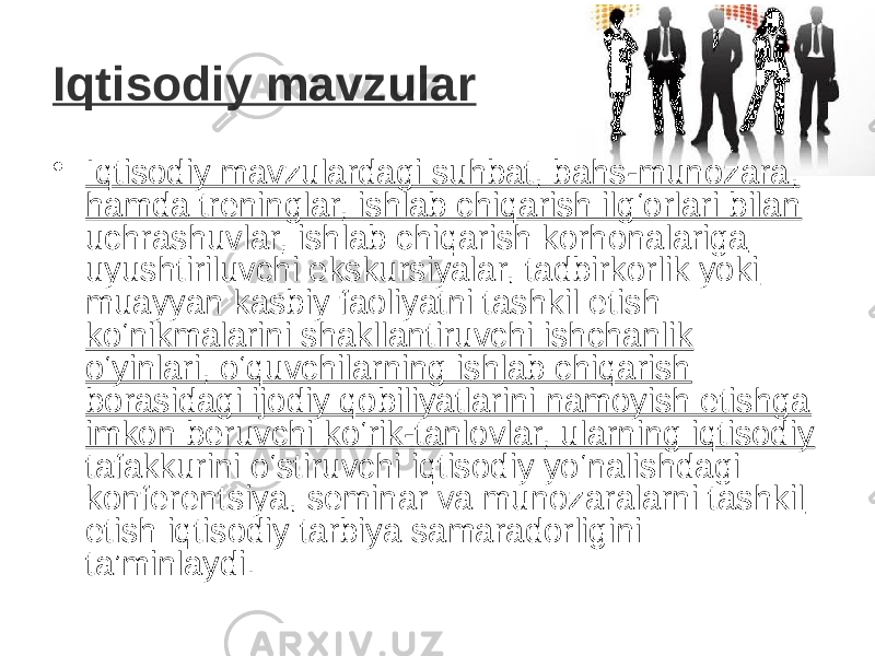 Iqtisodiy mavzular • Iqtisodiy mavzulardagi suhbat, bahs-munozara, hamda treninglar, ishlab chiqarish ilg‘orlari bilan uchrashuvlar, ishlab chiqarish korhonalariga uyushtiriluvchi ekskursiyalar, tadbirkorlik yoki muayyan kasbiy faoliyatni tashkil etish ko‘nikmalarini shakllantiruvchi ishchanlik o‘yinlari, o‘quvchilarning ishlab chiqarish borasidagi ijodiy qobiliyatlarini namoyish etishga imkon beruvchi ko‘rik-tanlovlar, ularning iqtisodiy tafakkurini o‘stiruvchi iqtisodiy yo‘nalishdagi konferentsiya, seminar va munozaralarni tashkil etish  iqtisodiy tarbiya samaradorligini ta’minlaydi.    