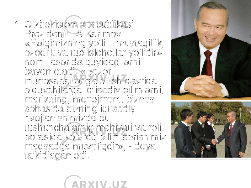 • O‘zbekiston Respublikasi Prezidenti I.A.Karimov «Halqimizning yo‘li – mustaqillik, ozodlik va tub islohotlar yo‘lidir» nomli asarida quyidagilarni bayon etadi: «Bozor munosabatlariga o‘tish davrida o‘quvchilarga iqtisodiy bilimlarni, marketing, menejment, biznes sohasida bizning iqtisodiy rivojlanishimizda bu tushunchalarnig mohiyati va roli borasida ko‘proq bilim berishimiz maqsadga muvofiqdir», - deya ta’kidlagan edi. 