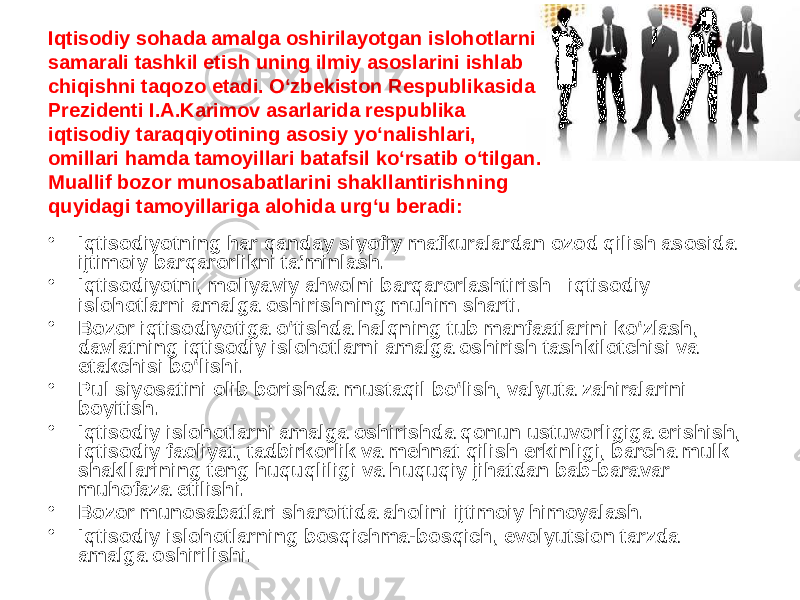 Iqtisodiy sohada amalga oshirilayotgan islohotlarni samarali tashkil etish uning ilmiy asoslarini ishlab chiqishni taqozo etadi. O‘zbekiston Respublikasida Prezidenti I.A.Karimov asarlarida respublika iqtisodiy taraqqiyotining asosiy yo‘nalishlari, omillari hamda tamoyillari batafsil ko‘rsatib o‘tilgan. Muallif bozor munosabatlarini shakllantirishning quyidagi tamoyillariga alohida urg‘u beradi: • Iqtisodiyotning har qanday siyofiy mafkuralardan ozod qilish asosida ijtimoiy barqarorlikni ta’minlash.  • Iqtisodiyotni, moliyaviy ahvolni barqarorlashtirish –iqtisodiy islohotlarni amalga oshirishning muhim sharti. • Bozor iqtisodiyotiga o‘tishda halqning tub manfaatlarini ko‘zlash, davlatning iqtisodiy islohotlarni amalga oshirish tashkilotchisi va etakchisi bo‘lishi. • Pul siyosatini olib borishda mustaqil bo‘lish, valyuta zahiralarini boyitish. • Iqtisodiy islohotlarni amalga oshirishda qonun ustuvorligiga erishish, iqtisodiy faoliyat, tadbirkorlik va mehnat qilish erkinligi, barcha mulk shakllarining teng huquqliligi va huquqiy jihatdan bab-baravar muhofaza etilishi. • Bozor munosabatlari sharoitida aholini ijtimoiy himoyalash. • Iqtisodiy islohotlarning bosqichma-bosqich, evolyutsion tarzda amalga oshirilishi. 