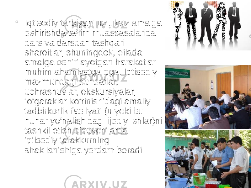 • Iqtisodiy tarbiyani uzluksiz amalga oshirishda ta’lim muassasalarida dars va darsdan tashqari sharoitlar, shuningdek, oilada amalga oshirilayotgan harakatlar muhim ahamiyatga ega. Iqtisodiy mazmundagi suhbatlar, uchrashuvlar, ekskursiyalar, to‘garaklar ko‘rinishidagi amaliy tadbirkorlik faoliyati (u yoki bu hunar yo‘nalishidagi ijodiy ishlar)ni tashkil etish o‘quvchilarda iqtisodiy tafakkurning shakllanishiga yordam beradi. 