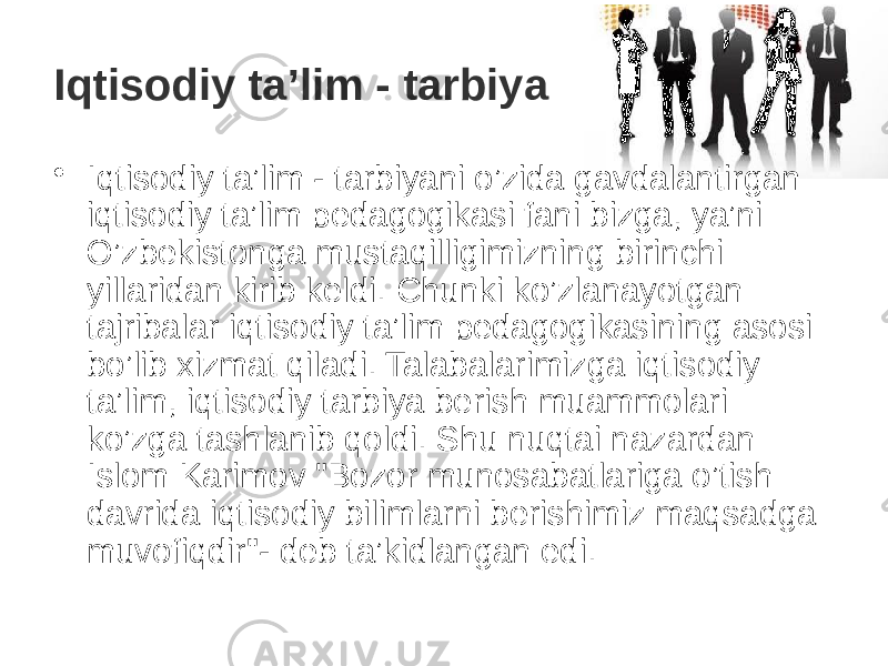 Iqtisodiy ta’lim - tarbiya • Iqtisodiy ta’lim - tarbiyani o’zida gavdalantirgan iqtisodiy ta’lim pedagogikasi fani bizga, ya’ni O’zbekistonga mustaqilligimizning birinchi yillaridan kirib keldi. Chunki ko’zlanayotgan tajribalar iqtisodiy ta’lim pedagogikasining asosi bo’lib xizmat qiladi. Talabalarimizga iqtisodiy ta’lim, iqtisodiy tarbiya berish muammolari ko’zga tashlanib qoldi. Shu nuqtai nazardan Islom Karimov &#34;Bozor munosabatlariga o’tish davrida iqtisodiy bilimlarni berishimiz maqsadga muvofiqdir&#34;- deb ta’kidlangan edi. 