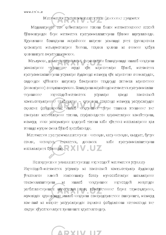 www.arxiv.uz Математик программалаштириш фанининг предмети Моделларнинг сон қийматларини топиш билан математиканинг асосий бўлимларидан бири математик программалаштириш бўлими шуғулланади. Қурилишни бошқариш жараёнини шартли равишда учта функционал қ исмларга: маълумотларни йи ғ иш, та ҳ лил қ илиш ва ечимни қ абул қ илишларга ажратиш мумкин. Маълумки, давлат корхоналари, фирмаларни бошқаришда ишлаб чиқариш режаларини тузишнинг жуда кўп вариантлари бўлиб, математик программалаштириш усуллари ёрдамида мавжуд кўп вариантли ечимлардан, олдиндан қ ўйилган шартлар бажарилган та қ дирда оптимал вариантини (ечимларини) аниқлаш мумкин. Бошқариш жараёнида математик программалаш- тиришнинг иқтисодий-математик усуллари ҳамда замонавий компьютерларнинг тадбиқлари – қурилиш соҳасида мавжуд ресурслардан оқилона фойдаланиш, ишлаб чиқаришни тўғри ташкил этишнинг энг самарали воситаларини топиш, сарфланадиган ҳаражатларни камайтириш, мавжуд ички резервларни қ идириб топиш каби кўпгина масалаларини ҳал этишда муҳим омил бўлиб ҳ исобланади. Математик программалаштириш - чизи қ ли, каср чизи қ ли, квадрат, бутун сонли, чизи қ сиз, стохастик, динамик каби программалаштириш масалаларига бўлинади. Бошқаришни режалаштиришда иқтисодий математик усуллар Иқтисодий–математик усуллар ва замонавий компьютерлар ёрдамида ўтказилган илмий изланишлар бозор муносабатлари шаклларини такомиллаштириш ва ишлаб чиқаришни иқтисодий жиҳатдан рағбатлантиришга шунингдек халқ хўжалигининг барча тармоқларини, жумладан қурилишда ишлаб-чиқариш самарадорлигини оширишга, мавжуд хом-ашё ва меҳнат ресурсларидан оқилона фойдаланиш натижасида энг ю қ ори кўрсаткичларга эришишга қаратилгандир. 