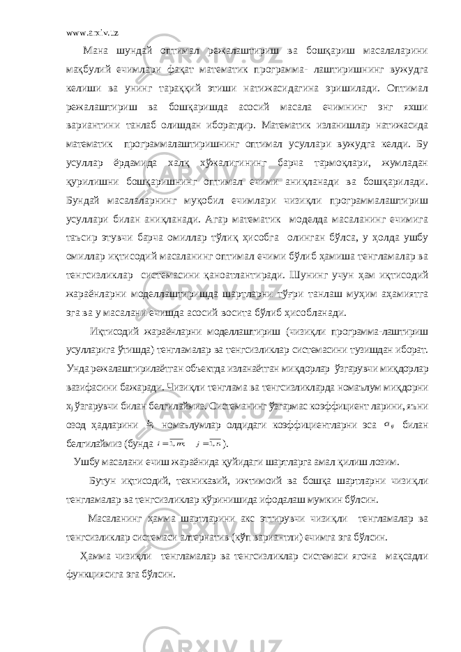 www.arxiv.uz Мана шундай оптимал режалаштириш ва бошқариш масалаларини мақбулий ечимлари фақат математик программа- лаштиришнинг вужудга келиши ва унинг тараққий этиши натижасидагина эришилади. Оптимал режалаштириш ва бошқаришда асосий масала ечимнинг энг яхши вариантини танлаб олишдан иборатдир. Математик изланишлар натижасида математик программалаштиришнинг оптимал усуллари вужудга келди. Бу усуллар ёрдамида халқ хўжалигининг барча тармоқлари, жумладан қурилишни бошқаришнинг оптимал ечими аниқланади ва бошқарилади. Бундай масалаларнинг муқобил ечимлари чизиқли программалаштириш усуллари билан аниқланади. Агар математик моделда масаланинг ечимига таъсир этувчи барча омиллар тўли қ ҳ исобга олинган бўлса, у ҳ олда ушбу омиллар иқтисодий масаланинг оптимал ечими бўлиб ҳамиша тенгламалар ва тенгсизликлар системасини қаноатлантиради. Шунинг учун ҳ ам иқтисодий жараёнларни моделлаштиришда шартларни тў ғ ри танлаш муҳим а ҳ амиятга эга ва у масалани ечишда асосий восита бўлиб ҳисобланади. Иқтисодий жараёнларни моделлаштириш (чизи қ ли программа-лаштириш усулларига ўтишда) тенгламалар ва тенгсизликлар системасини тузишдан иборат. Унда режалаштирилаётган объектда изланаётган ми қ дорлар ўзгарувчи ми қ дорлар вазифасини бажаради. Чизи қ ли тенглама ва тенгсизликларда номаълум ми қ дорни x j ўзгарувчи билан белгилаймиз. Системанинг ўзгармас коэффициент ларини, яъни озод ҳ адларини ib номаълумлар олдидаги коэффициентларни эса ija билан белгилаймиз (бунда n j m i ,1 ; ,1   ). Ушбу масалани ечиш жараёнида қ уйидаги шартларга амал қ илиш лозим. Бутун иқтисодий, техникавий, ижтимоий ва бошқа шартларни чизи қ ли тенгламалар ва тенгсизликлар кўринишида ифодалаш мумкин бўлсин. Масаланинг ҳ амма шартларини акс эттирувчи чизи қ ли тенгламалар ва тенгсизликлар системаси алтернатив (кўп вариантли) ечимга эга бўлсин. Ҳ амма чизи қ ли тенгламалар ва тенгсизликлар системаси ягона ма қ садли функциясига эга бўлсин. 