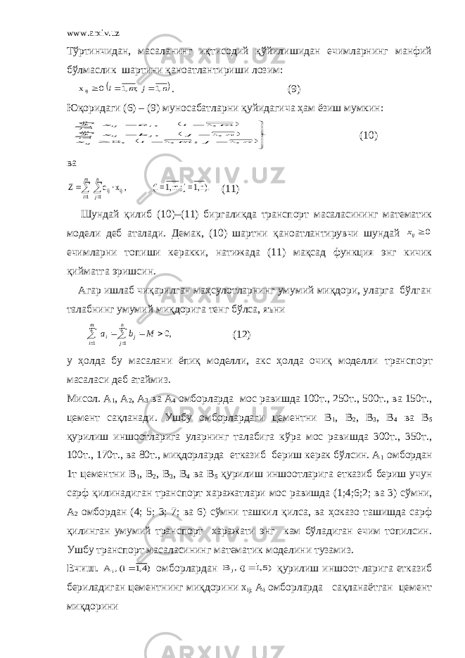 www.arxiv.uz Тўртинчидан, масаланинг иқтисодий қўйилишидан ечимларнинг манфий бўлмаслик шартини қаноатлантириши лозим:  n j m i ,1 ; ,1 0 хij    . (9) Юқоридаги (6) – (9) муносабатларни қ уйидагича ҳам ёзиш мумкин:                      n j m i x n j b x m i a x ij mi j ij nj i ij ,1 ; ,1 , 0 ,1 , ,1 , 1 1 (10) ва      m i n j Z 1 1 ij ij ).n1, =j; m1,=(i , x· c (11) Шундай қ илиб (10)–(11) биргаликда транспорт масаласининг математик модели деб аталади. Демак, (10) шартни қ аноатлантирувчи шундай 0ijx ечимларни топиши керакки, натижада (11) мақсад функция энг кичик қиймат га эришсин. Агар ишлаб чиқарилган маҳсулотларнинг умумий миқдори, уларга бўлган талабнинг умумий ми қ дорига тенг бўлса, яъни ,0 1 1        M b а m i n j j i (12) у ҳ олда бу масалани ёпиқ моделли, акс ҳолда очиқ моделли транспорт масаласи деб атаймиз. Мисол. А 1 , А 2 , А 3 ва А 4 омборларда мос равишда 100т., 250т., 500т., ва 150т., цемент сақланади. Ушбу омборлардаги цементни В 1 , В 2 , В 3 , В 4 ва В 5 қурилиш иншоотларига уларнинг талабига кўра мос равишда 300т., 350т., 100т., 170т., ва 80т., миқдорларда етказиб бериш керак бўлсин. А 1 омбордан 1т цементни В 1 , В 2 , В 3 , В 4 ва В 5 қурилиш иншоотларига етказиб бериш учун сарф қ илинадиган транспорт х аражатлари мос равишда (1;4;6;2; ва 3) сўмни, А 2 омбордан (4; 5; 3; 7; ва 6) сўмни ташкил қ илса, ва ҳоказо ташишда сарф қилинган умумий транспорт харажати энг кам бўладиган ечим топилсин. Ушбу транспорт масаласининг математик моделини тузамиз. Ечиш . )4,1 (i , A i  омборлардан )5,1 (j , B j  қурилиш иншоот-ларига етказиб бериладиган цементнинг ми қ дорини x ij ; A i омборларда са қ ланаётган цемент ми қ дорини 