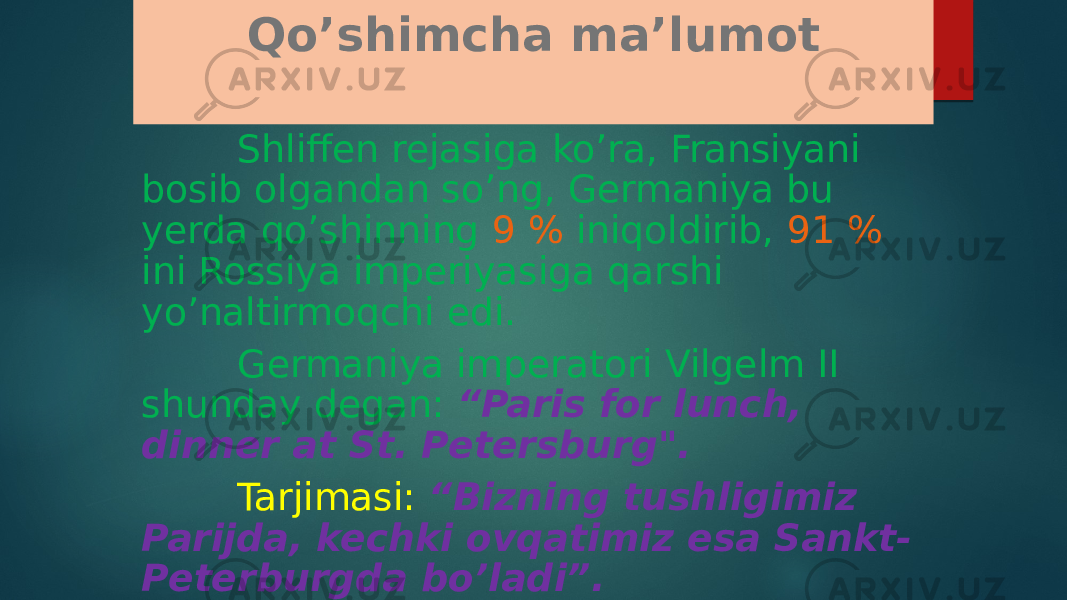 Qo’shimcha ma’lumot Shliffen rejasiga ko’ra, Fransiyani bosib olgandan so’ng, Germaniya bu yerda qo’shinning 9 % iniqoldirib, 91 % ini Rossiya imperiyasiga qarshi yo’naltirmoqchi edi. Germaniya imperatori Vilgelm II shunday degan: “Paris for lunch, dinner at St. Petersburg&#34;. Tarjimasi: “Bizning tushligimiz Parijda, kechki ovqatimiz esa Sankt- Peterburgda bo’ladi”. 