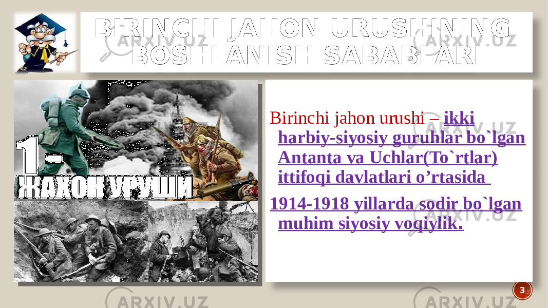 BIRINCHI JAHON URUSHINING BOSHLANISH SABABLARI Birinchi jahon urushi – ikki harbiy-siyosiy guruhlar bo`lgan Antanta va Uchlar(To`rtlar) ittifoqi davlatlari o’rtasida 1914-1918 yillarda sodir bo`lgan muhim siyosiy voqiylik . 3 