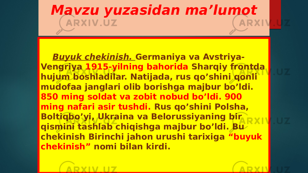 Mavzu yuzasidan ma’lumot Buyuk chekinish. Germaniya va Avstriya- Vengriya 1915-yilning bahorida Sharqiy frontda hujum boshladilar. Natijada, rus qo’shini qonli mudofaa janglari olib borishga majbur bo’ldi. 850 ming soldat va zobit nobud bo’ldi. 900 ming nafari asir tushdi. Rus qo’shini Polsha, Boltiqbo’yi, Ukraina va Belorussiyaning bir qismini tashlab chiqishga majbur bo’ldi. Bu chekinish Birinchi jahon urushi tarixiga “buyuk chekinish” nomi bilan kirdi. 