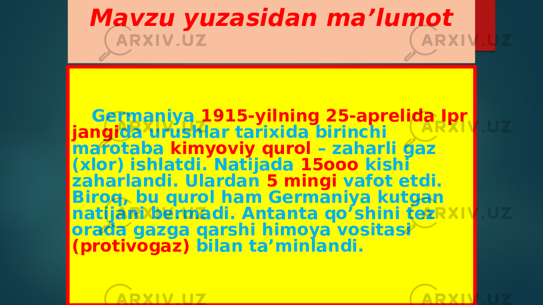 Mavzu yuzasidan ma’lumot Germaniya 1915-yilning 25-aprelida Ipr jangi da urushlar tarixida birinchi marotaba kimyoviy qurol – zaharli gaz (xlor) ishlatdi. Natijada 15ooo kishi zaharlandi. Ulardan 5 mingi vafot etdi. Biroq, bu qurol ham Germaniya kutgan natijani bermadi. Antanta qo’shini tez orada gazga qarshi himoya vositasi (protivogaz) bilan ta’minlandi. 