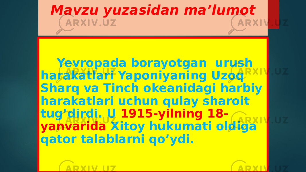 Mavzu yuzasidan ma’lumot Yevropada borayotgan urush harakatlari Yaponiyaning Uzoq Sharq va Tinch okeanidagi harbiy harakatlari uchun qulay sharoit tug’dirdi. U 1915-yilning 18- yanvarida Xitoy hukumati oldiga qator talablarni qo’ydi. 