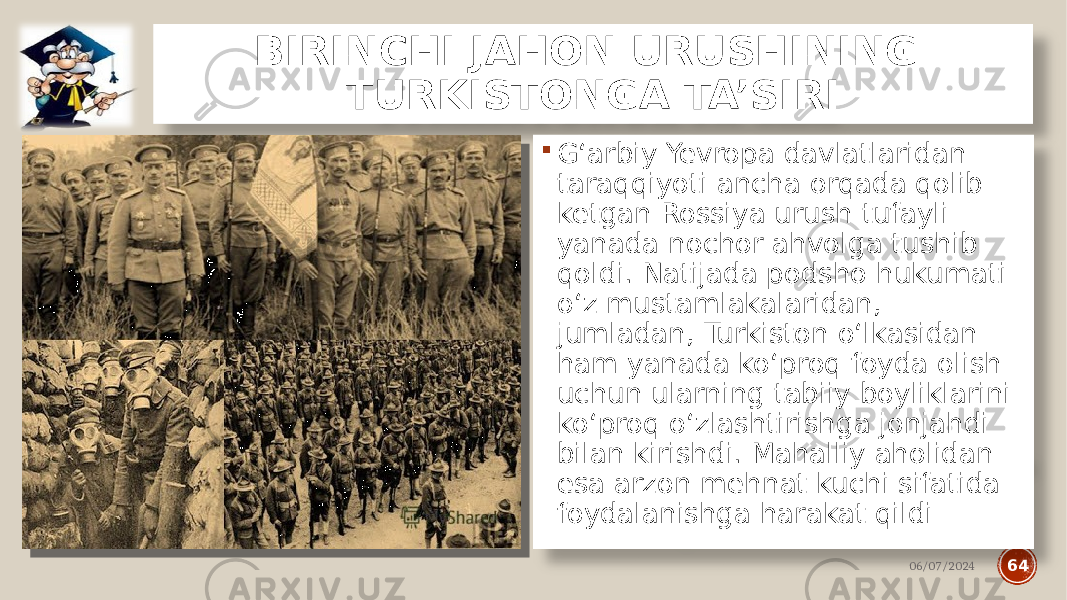 BIRINCHI JAHON URUSHINING TURKISTONGA TA’SIRI  G‘arbiy Yevropa davlatlaridan taraqqiyoti ancha orqada qolib ketgan Rossiya urush tufayli yanada nochor ahvolga tushib qoldi. Natijada podsho hukumati o‘z mustamlakalaridan, jumladan, Turkiston o‘lkasidan ham yanada ko‘proq foyda olish uchun ularning tabiiy boyliklarini ko‘proq o‘zlashtirishga jonjahdi bilan kirishdi. Mahalliy aholidan esa arzon mehnat kuchi sifatida foydalanishga harakat qildi 06/07/2024 64 