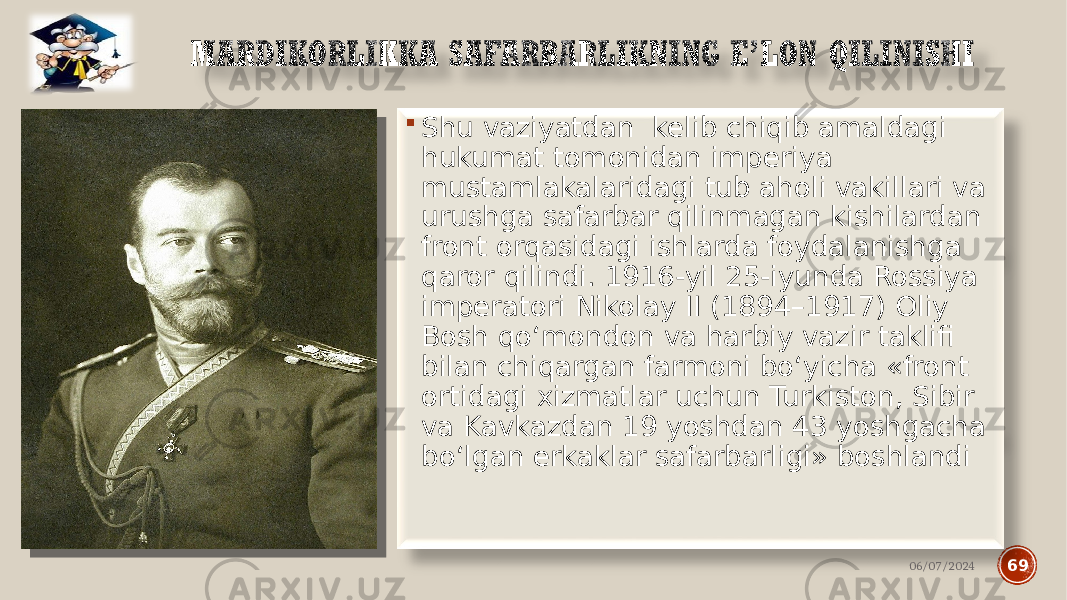  Shu vaziyatdan kelib chiqib amaldagi hukumat tomonidan imperiya mustamlakalaridagi tub aholi vakillari va urushga safarbar qilinmagan kishilardan front orqasidagi ishlarda foydalanishga qaror qilindi. 1916-yil 25-iyunda Rossiya imperatori Nikolay II (1894–1917) Oliy Bosh qo‘mondon va harbiy vazir taklifi bilan chiqargan farmoni bo‘yicha «front ortidagi xizmatlar uchun Turkiston, Sibir va Kavkazdan 19 yoshdan 43 yoshgacha bo‘lgan erkaklar safarbarligi» boshlandi 06/07/2024 69 