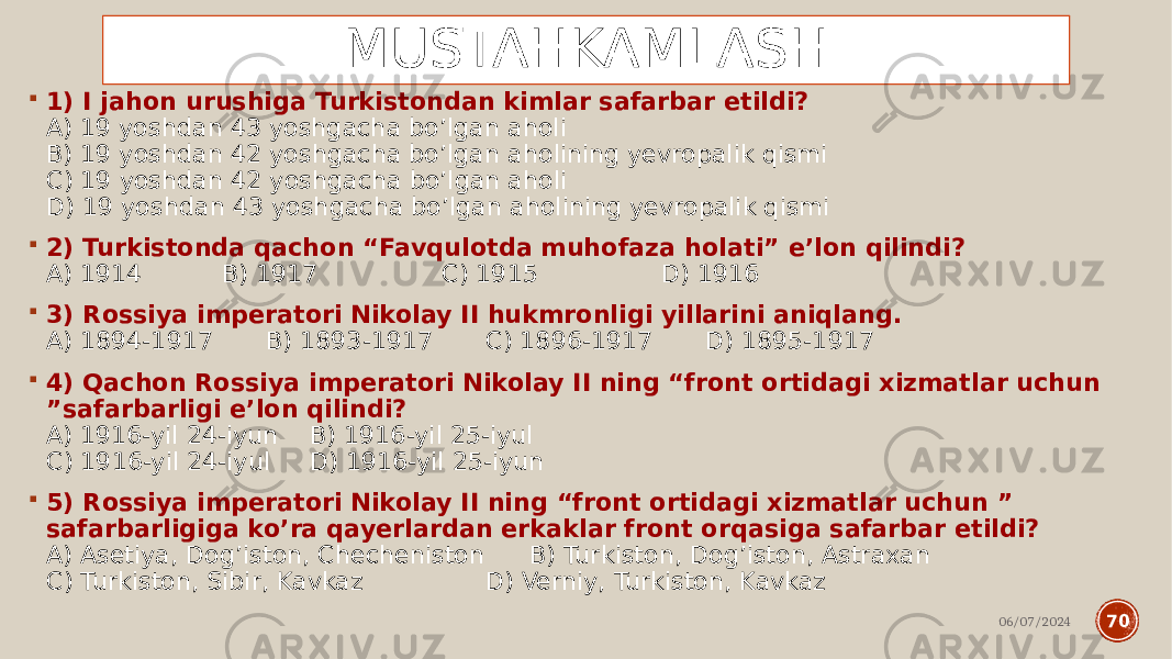 MUSTAHKAMLASH  1) I jahon urushiga Turkistondan kimlar safarbar etildi? A) 19 yoshdan 43 yoshgacha bo’lgan aholi B) 19 yoshdan 42 yoshgacha bo’lgan aholining yevropalik qismi C) 19 yoshdan 42 yoshgacha bo’lgan aholi D) 19 yoshdan 43 yoshgacha bo’lgan aholining yevropalik qismi  2) Turkistonda qachon “Favqulotda muhofaza holati” e’lon qilindi? A) 1914 B) 1917 C) 1915 D) 1916  3) Rossiya imperatori Nikolay II hukmronligi yillarini aniqlang. A) 1894-1917 B) 1893-1917 C) 1896-1917 D) 1895-1917  4) Qachon Rossiya imperatori Nikolay II ning “front ortidagi xizmatlar uchun ”safarbarligi e’lon qilindi? A) 1916-yil 24-iyun B) 1916-yil 25-iyul C) 1916-yil 24-iyul D) 1916-yil 25-iyun  5) Rossiya imperatori Nikolay II ning “front ortidagi xizmatlar uchun ” safarbarligiga ko’ra qayerlardan erkaklar front orqasiga safarbar etildi? A) Asetiya, Dog’iston, Checheniston B) Turkiston, Dog’iston, Astraxan C) Turkiston, Sibir, Kavkaz D) Verniy, Turkiston, Kavkaz 06/07/2024 70 