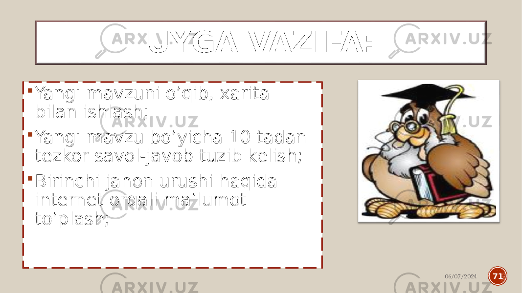 06/07/2024 71UYGA VAZIFA:  Yangi mavzuni o’qib, xarita bilan ishlash;  Yangi mavzu bo’yicha 10 tadan tezkor savol-javob tuzib kelish;  Birinchi jahon urushi haqida internet orqali ma’lumot to’plash; 