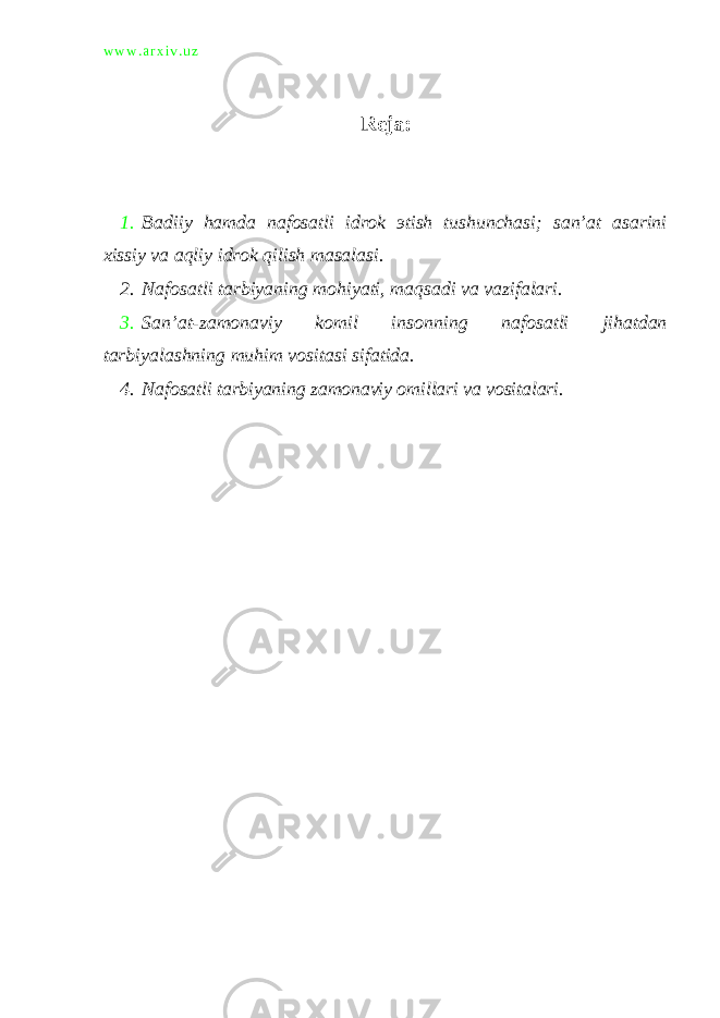 w w w . a r x i v . u z Reja: 1. Badiiy hamda nafosatli idrok э tish tushunchasi; san’at asarini xissiy va aqliy idrok qilish masalasi. 2. Nafosatli tarbiyaning mohiyati, maqsadi va vazifalari. 3. San’at-zamonaviy komil insonning nafosatli jihatdan tarbiyalashning muhim vositasi sifatida. 4. Nafosatli tarbiyaning zamonaviy omillari va vositalari. 